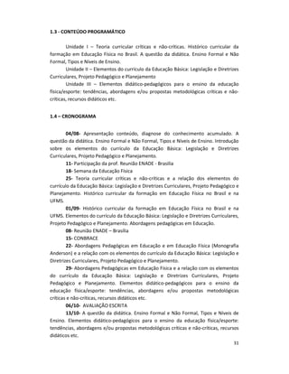 31
1.3 - CONTEÚDO PROGRAMÁTICO
Unidade I – Teoria curricular críticas e não-críticas. Histórico curricular da
formação em Educação Física no Brasil. A questão da didática. Ensino Formal e Não
Formal, Tipos e Níveis de Ensino.
Unidade II – Elementos do currículo da Educação Básica: Legislação e Diretrizes
Curriculares, Projeto Pedagógico e Planejamento
Unidade III – Elementos didático-pedagógicos para o ensino da educação
física/esporte: tendências, abordagens e/ou propostas metodológicas críticas e não-
críticas, recursos didáticos etc.
1.4 – CRONOGRAMA
04/08- Apresentação conteúdo, diagnose do conhecimento acumulado. A
questão da didática. Ensino Formal e Não Formal, Tipos e Níveis de Ensino. Introdução
sobre os elementos do currículo da Educação Básica: Legislação e Diretrizes
Curriculares, Projeto Pedagógico e Planejamento.
11- Participação da prof. Reunião ENADE - Brasilia
18- Semana da Educação Física
25- Teoria curricular críticas e não-críticas e a relação dos elementos do
currículo da Educação Básica: Legislação e Diretrizes Curriculares, Projeto Pedagógico e
Planejamento. Histórico curricular da formação em Educação Física no Brasil e na
UFMS.
01/09- Histórico curricular da formação em Educação Física no Brasil e na
UFMS. Elementos do currículo da Educação Básica: Legislação e Diretrizes Curriculares,
Projeto Pedagógico e Planejamento. Abordagens pedagógicas em Educação.
08- Reunião ENADE – Brasília
15- CONBRACE
22- Abordagens Pedagógicas em Educação e em Educação Física (Monografia
Anderson) e a relação com os elementos do currículo da Educação Básica: Legislação e
Diretrizes Curriculares, Projeto Pedagógico e Planejamento.
29- Abordagens Pedagógicas em Educação Física e a relação com os elementos
do currículo da Educação Básica: Legislação e Diretrizes Curriculares, Projeto
Pedagógico e Planejamento. Elementos didático-pedagógicos para o ensino da
educação física/esporte: tendências, abordagens e/ou propostas metodológicas
críticas e não-críticas, recursos didáticos etc.
06/10- AVALIAÇÃO ESCRITA
13/10- A questão da didática. Ensino Formal e Não Formal, Tipos e Níveis de
Ensino. Elementos didático-pedagógicos para o ensino da educação física/esporte:
tendências, abordagens e/ou propostas metodológicas críticas e não-críticas, recursos
didáticos etc.
 