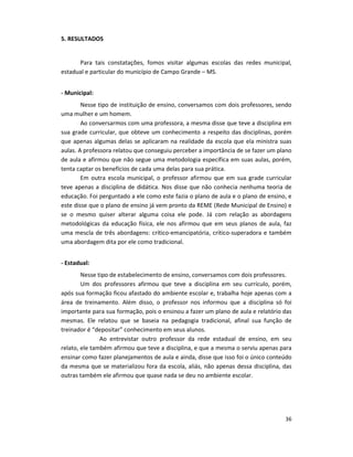 36
5. RESULTADOS
Para tais constatações, fomos visitar algumas escolas das redes municipal,
estadual e particular do município de Campo Grande – MS.
- Municipal:
Nesse tipo de instituição de ensino, conversamos com dois professores, sendo
uma mulher e um homem.
Ao conversarmos com uma professora, a mesma disse que teve a disciplina em
sua grade curricular, que obteve um conhecimento a respeito das disciplinas, porém
que apenas algumas delas se aplicaram na realidade da escola que ela ministra suas
aulas. A professora relatou que conseguiu perceber a importância de se fazer um plano
de aula e afirmou que não segue uma metodologia específica em suas aulas, porém,
tenta captar os benefícios de cada uma delas para sua prática.
Em outra escola municipal, o professor afirmou que em sua grade curricular
teve apenas a disciplina de didática. Nos disse que não conhecia nenhuma teoria de
educação. Foi perguntado a ele como este fazia o plano de aula e o plano de ensino, e
este disse que o plano de ensino já vem pronto da REME (Rede Municipal de Ensino) e
se o mesmo quiser alterar alguma coisa ele pode. Já com relação as abordagens
metodológicas da educação física, ele nos afirmou que em seus planos de aula, faz
uma mescla de três abordagens: crítico-emancipatória, crítico-superadora e também
uma abordagem dita por ele como tradicional.
- Estadual:
Nesse tipo de estabelecimento de ensino, conversamos com dois professores.
Um dos professores afirmou que teve a disciplina em seu currículo, porém,
após sua formação ficou afastado do ambiente escolar e, trabalha hoje apenas com a
área de treinamento. Além disso, o professor nos informou que a disciplina só foi
importante para sua formação, pois o ensinou a fazer um plano de aula e relatório das
mesmas. Ele relatou que se baseia na pedagogia tradicional, afinal sua função de
treinador é “depositar” conhecimento em seus alunos.
Ao entrevistar outro professor da rede estadual de ensino, em seu
relato, ele também afirmou que teve a disciplina, e que a mesma o serviu apenas para
ensinar como fazer planejamentos de aula e ainda, disse que isso foi o único conteúdo
da mesma que se materializou fora da escola, aliás, não apenas dessa disciplina, das
outras também ele afirmou que quase nada se deu no ambiente escolar.
 