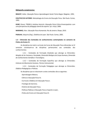 4
Bibliografia complementar:
BRACHT, Valter. Educação Física e Aprendizagem Social. Porto Alegre: Magister, 1992.
COLETIVO DE AUTORES. Metodologia do Ensino de Educação Física. São Paulo: Cortez,
1992.
KUNZ, Elenor; TREBELS, Andréas Heinrich. Educação Física Crítico-Emancipatória: com
uma perspectiva da pedagogia alemã do esporte. Ijuí: Unijuí, 2006.
MARINHO, Vitor. Educação Física Humanista. Rio de Janeiro: Shape, 2010.
PADILHA, Valquiria (Org.). Dialética do Lazer. São Paulo: Cortez, 2005.
1.3 – Dimensão dos Conteúdos de conhecimentos contemplados no semestre da
Prática de Ensino IV.
As disciplinas da matriz curricular do Curso de Educação Física oferecidas no IV
semestre constituem-se de disciplinas pertencentes aos conteúdos dos
conhecimentos:
1.3.1 - Conteúdos de Formação Ampliada que abrange as Dimensões:
Relação do Ser Humano e Sociedade, Dimensão Biológica do Corpo Humano, Dimensão
do Conhecimento Científico e Tecnológico;
1.3.2 – Conteúdos de Formação Específica que abrange as Dimensões:
Culturais do Movimento Humano, Técnico Instrumental;
1.3.3 - Conteúdos de Formação Pedagógica que abrange as Dimensões:
Didático-Pedagógicas e Práticas.
As disciplinas que se relacionam a estes conteúdos são as seguintes:
- Aprendizagem Motora;
- Ciência e Educação Física III;
- Currículo e Didática em Educação Física I;
- Fisiologia do Exercício;
- História da Educação Física;
- Políticas Públicas e Educação Física e Esporte e Lazer;
- Prática de Ensino em Educação Física IV.
 