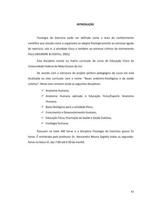 42
INTRODUÇÃO
Fisiologia do Exercício pode ser definida como a área do conhecimento
científico que estuda como o organismo se adapta fisiologicamente ao estresse agudo
do exercício, isto é, à atividade física e também ao estresse crônico do treinamento
físico (WILMORE & COSTILL, 2001).
Esta disciplina consta na matriz curricular do curso de Educação Física da
Universidade Federal de Mato Grosso do Sul.
De acordo com a estrutura do projeto político pedagógico do curso ela está
localizada no eixo curricular com o nome: “Bases anátomo-fisiológicas e da saúde
coletiva”. Neste eixo constam ainda as seguintes disciplinas:
Anatomia Humana;
Anatomia Humana aplicada à Educação Física/Esporte Anatomia
Humana;
Bases Biológicas para a atividade física;
Crescimento e Desenvolvimento Humano;
Educação Física, Promoção da Saúde e Saúde Coletiva;
Fisiologia Humana;
Possuem no total 340 horas e a disciplina Fisiologia do Exercício possui 51
horas. É ministrada pelo professor Dr. Alessandro Moura Zagatto todas as segundas-
feiras no bloco VI, das 7:00 até 9:30 da manhã.
 