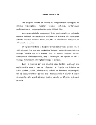 43
EMENTA DA DISCIPLINA
Esta disciplina consiste em estudar os comportamentos fisiológicos dos
sistemas bioenergético, muscular, nervoso, endócrino, cardiovascular,
cardiorrespiratório e termorregulador durante a atividade física.
Seu objetivo principal é que por meio destes estudos citados, os graduandos
consigam identificar as características fisiológicas das crianças e dos adolescentes,
sabendo prescrever exercícios físicos adequados as características fisiológicas nas
diferentes faixas etárias.
Um aspecto importante da disciplina Fisiologia do Exercício é que para cursá-la
você precisa ter feito e ter sido aprovado na disciplina Fisiologia Humana, pois é na
Fisiologia Humana que você aprende sobre os sistemas muscular, nervoso,
cardiovascular, cardiorrespiratório, renal e imunológico em repouso, ou seja a
Fisiologia Humana é uma introdução a Fisiologia do Exercício.
Quem se interessa por essa disciplina pode também aprofundar seus
conhecimentos sobre a área no Laboratório de Pesquisa em Fisiologia do
Exercício(LAPEFE), com a Coordenação do Professor Dr. Alessandro Moura Zagatto,
tem por objetivo incentivar a pesquisa para o desenvolvimento de assuntos da área de
desempenho e afins visando atingir os objetivos traçados nos diferentes projetos de
pesquisa.
 