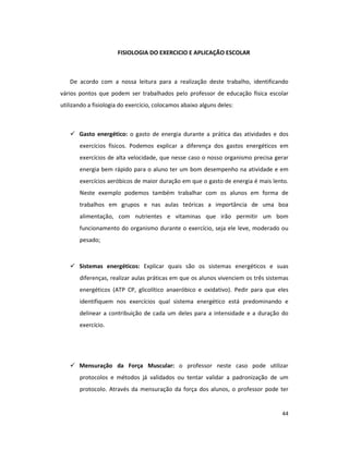 44
FISIOLOGIA DO EXERCICIO E APLICAÇÃO ESCOLAR
De acordo com a nossa leitura para a realização deste trabalho, identificando
vários pontos que podem ser trabalhados pelo professor de educação física escolar
utilizando a fisiologia do exercício, colocamos abaixo alguns deles:
Gasto energético: o gasto de energia durante a prática das atividades e dos
exercícios físicos. Podemos explicar a diferença dos gastos energéticos em
exercícios de alta velocidade, que nesse caso o nosso organismo precisa gerar
energia bem rápido para o aluno ter um bom desempenho na atividade e em
exercícios aeróbicos de maior duração em que o gasto de energia é mais lento.
Neste exemplo podemos também trabalhar com os alunos em forma de
trabalhos em grupos e nas aulas teóricas a importância de uma boa
alimentação, com nutrientes e vitaminas que irão permitir um bom
funcionamento do organismo durante o exercício, seja ele leve, moderado ou
pesado;
Sistemas energéticos: Explicar quais são os sistemas energéticos e suas
diferenças, realizar aulas práticas em que os alunos vivenciem os três sistemas
energéticos (ATP CP, glicolítico anaeróbico e oxidativo). Pedir para que eles
identifiquem nos exercícios qual sistema energético está predominando e
delinear a contribuição de cada um deles para a intensidade e a duração do
exercício.
Mensuração da Força Muscular: o professor neste caso pode utilizar
protocolos e métodos já validados ou tentar validar a padronização de um
protocolo. Através da mensuração da força dos alunos, o professor pode ter
 