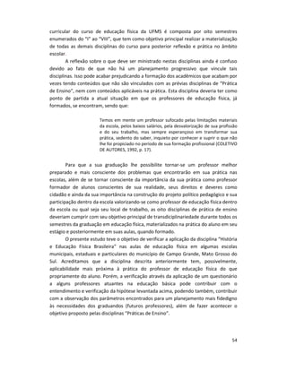 54
curricular do curso de educação física da UFMS é composta por oito semestres
enumerados do “I” ao “VIII”, que tem como objetivo principal realizar a materialização
de todas as demais disciplinas do curso para posterior reflexão e prática no âmbito
escolar.
A reflexão sobre o que deve ser ministrado nestas disciplinas ainda é confuso
devido ao fato de que não há um planejamento progressivo que vincule tais
disciplinas. Isso pode acabar prejudicando a formação dos acadêmicos que acabam por
vezes tendo conteúdos que não são vinculados com as prévias disciplinas de “Prática
de Ensino”, nem com conteúdos aplicáveis na prática. Esta disciplina deveria ter como
ponto de partida a atual situação em que os professores de educação física, já
formados, se encontram, sendo que:
Temos em mente um professor sufocado pelas limitações materiais
da escola, pelos baixos salários, pela desvalorização de sua profissão
e do seu trabalho, mas sempre esperançoso em transformar sua
prática, sedento do saber, inquieto por conhecer e suprir o que não
lhe foi propiciado no período de sua formação profissional (COLETIVO
DE AUTORES, 1992, p. 17).
Para que a sua graduação lhe possibilite tornar-se um professor melhor
preparado e mais consciente dos problemas que encontrarão em sua prática nas
escolas, além de se tornar consciente da importância da sua prática como professor
formador de alunos conscientes de sua realidade, seus direitos e deveres como
cidadão e ainda da sua importância na construção do projeto político pedagógico e sua
participação dentro da escola valorizando-se como professor de educação física dentro
da escola ou qual seja seu local de trabalho, as oito disciplinas de prática de ensino
deveriam cumprir com seu objetivo principal de transdiciplinariedade durante todos os
semestres da graduação em educação física, materializados na prática do aluno em seu
estágio e posteriormente em suas aulas, quando formado.
O presente estudo teve o objetivo de verificar a aplicação da disciplina “História
e Educação Física Brasileira” nas aulas de educação física em algumas escolas
municipais, estaduais e particulares do município de Campo Grande, Mato Grosso do
Sul. Acreditamos que a disciplina descrita anteriormente tem, possivelmente,
aplicabilidade mais próxima à prática do professor de educação física do que
propriamente do aluno. Porém, a verificação através da aplicação de um questionário
a alguns professores atuantes na educação básica pode contribuir com o
entendimento e verificação da hipótese levantada acima, podendo também, contribuir
com a observação dos parâmetros encontrados para um planejamento mais fidedigno
às necessidades dos graduandos (futuros professores), além de fazer acontecer o
objetivo proposto pelas disciplinas “Práticas de Ensino”.
 