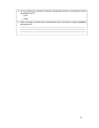61
8. Na sua opinião,esse conteúdo ministrado na graduação atende as necessidades práticas
do professor de EF?
( ) Sim
( ) Não
9. Quais conteúdos considera serem fundamentais para o seu pensar e prática pedagógica
das aulas de EF?
_______________________________________________________________________
_______________________________________________________________________
_______________________________________________________________________
 