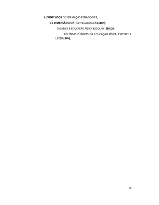 66
3. CONTEÚDOS DE FORMAÇÃO PEDAGÓGICA;
3.1 DIMENSÃO DIDÁTICO-PEDAGÓGICA (340h);
DIDÁTICA E EDUCAÇÃO FÍSICA ESCOLAR I (EIXO);
POLÍTICAS PÚBLICAS DA EDUCAÇÃO FÍSICA, ESPORTE E
LAZER (34h);
 