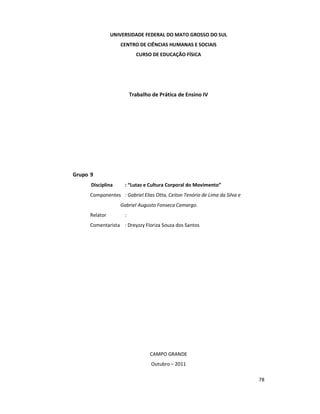 78
UNIVERSIDADE FEDERAL DO MATO GROSSO DO SUL
CENTRO DE CIÊNCIAS HUMANAS E SOCIAIS
CURSO DE EDUCAÇÃO FÍSICA
Trabalho de Prática de Ensino IV
Grupo 9
Disciplina : “Lutas e Cultura Corporal do Movimento”
Componentes : Gabriel Elias Otta, Ceiton Tenório de Lima da Silva e
Gabriel.Augusto Fonseca Camargo.
Relator :
Comentarista : Dreyzzy Floriza Souza dos Santos
CAMPO GRANDE
Outubro – 2011
 