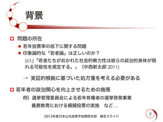 2
背景
p  問題の所在
l  若年投票率の低下に関する問題
l  印象論的な「若者論」は正しいのか？
(cf.)「若者たちがおかれた社会的無力性は彼らの政治的身体が現
れる可能性を規定する。」（中西新太郎 2011)
 → 実証的根拠に基づいた処方箋を考える必要がある
p  若年者の政治関心を向上させるための施策
 例）選挙管理委員会による若年有権者の選挙啓発事業
   義務教育における模擬投票の実施 など…
2013年度日本公共政策学会関西支部 報告スライド
 