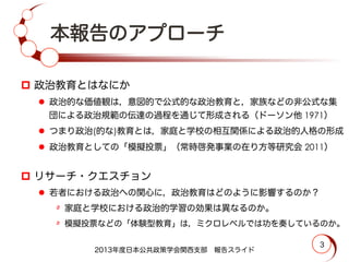 本報告のアプローチ
p  政治教育とはなにか
l  政治的な価値観は，意図的で公式的な政治教育と，家族などの非公式な集
団による政治規範の伝達の過程を通じて形成される（ドーソン他 1971）
l  つまり政治(的な)教育とは，家庭と学校の相互関係による政治的人格の形成
l  政治教育としての「模擬投票」（常時啓発事業の在り方等研究会 2011）
p  リサーチ・クエスチョン
l  若者における政治への関心に，政治教育はどのように影響するのか？
٥  家庭と学校における政治的学習の効果は異なるのか。
٥  模擬投票などの「体験型教育」は，ミクロレベルでは功を奏しているのか。
2013年度日本公共政策学会関西支部 報告スライド
3
 