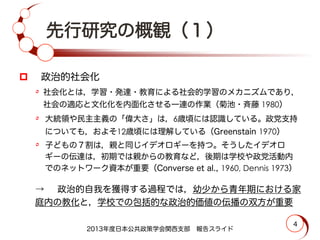 先行研究の概観（１）
p   政治的社会化
٥  社会化とは，学習・発達・教育による社会的学習のメカニズムであり，
社会の適応と文化化を内面化させる一連の作業（菊池・斉藤 1980）
٥  大統領や民主主義の「偉大さ」は，6歳頃には認識している。政党支持
についても，およそ12歳頃には理解している（Greenstain 1970）
٥  子どもの７割は，親と同じイデオロギーを持つ。そうしたイデオロ
ギーの伝達は，初期では親からの教育など，後期は学校や政党活動内
でのネットワーク資本が重要（Converse et al., 1960, Dennis 1973）
→  政治的自我を獲得する過程では，幼少から青年期における家
庭内の教化と，学校での包括的な政治的価値の伝播の双方が重要
2013年度日本公共政策学会関西支部 報告スライド
4
 