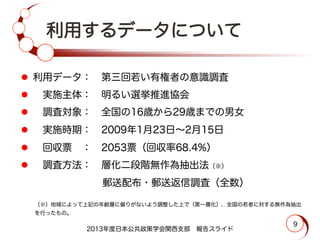 利用するデータについて
l  利用データ： 第三回若い有権者の意識調査
l   実施主体： 明るい選挙推進協会
l   調査対象： 全国の16歳から29歳までの男女
l   実施時期： 2009年1月23日∼2月15日
l   回収票 ： 2053票（回収率68.4%）
l   調査方法： 層化二段階無作為抽出法（※）
        郵送配布・郵送返信調査（全数）
（※）地域によって上記の年齢層に偏りがないよう調整した上で（第一層化），全国の若者に対する無作為抽出
を行ったもの。
2013年度日本公共政策学会関西支部 報告スライド
9
 