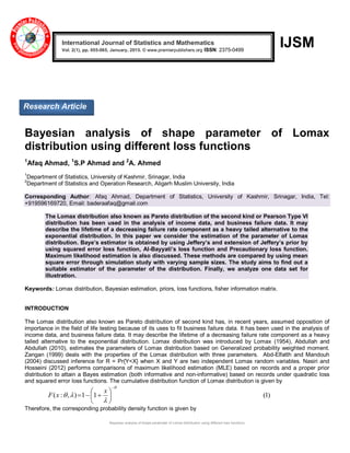 Bayesian analysis of shape parameter of Lomax distribution using different loss functions
IJSM
Bayesian analysis of shape parameter of Lomax
distribution using different loss functions
1
Afaq Ahmad, 1
S.P Ahmad and 2
A. Ahmed
1
Department of Statistics, University of Kashmir, Srinagar, India
2
Department of Statistics and Operation Research, Aligarh Muslim University, India
Corresponding Author: Afaq Ahmad, Department of Statistics, University of Kashmir, Srinagar, India, Tel:
+919596169720, Email: baderaafaq@gmail.com
The Lomax distribution also known as Pareto distribution of the second kind or Pearson Type VI
distribution has been used in the analysis of income data, and business failure data. It may
describe the lifetime of a decreasing failure rate component as a heavy tailed alternative to the
exponential distribution. In this paper we consider the estimation of the parameter of Lomax
distribution. Baye’s estimator is obtained by using Jeffery’s and extension of Jeffery’s prior by
using squared error loss function, Al-Bayyati’s loss function and Precautionary loss function.
Maximum likelihood estimation is also discussed. These methods are compared by using mean
square error through simulation study with varying sample sizes. The study aims to find out a
suitable estimator of the parameter of the distribution. Finally, we analyze one data set for
illustration.
Keywords: Lomax distribution, Bayesian estimation, priors, loss functions, fisher information matrix.
INTRODUCTION
The Lomax distribution also known as Pareto distribution of second kind has, in recent years, assumed opposition of
importance in the field of life testing because of its uses to fit business failure data. It has been used in the analysis of
income data, and business failure data. It may describe the lifetime of a decreasing failure rate component as a heavy
tailed alternative to the exponential distribution. Lomax distribution was introduced by Lomax (1954), Abdullah and
Abdullah (2010), estimates the parameters of Lomax distribution based on Generalized probability weighted moment.
Zangan (1999) deals with the properties of the Lomax distribution with three parameters. Abd-Elfatth and Mandouh
(2004) discussed inference for R = Pr{Y<X} when X and Y are two independent Lomax random variables. Nasiri and
Hosseini (2012) performs comparisons of maximum likelihood estimation (MLE) based on records and a proper prior
distribution to attain a Bayes estimation (both informative and non-informative) based on records under quadratic loss
and squared error loss functions. The cumulative distribution function of Lomax distribution is given by
)1(11),:(











x
xF
Therefore, the corresponding probability density function is given by
International Journal of Statistics and Mathematics
Vol. 2(1), pp. 055-065, January, 2015. © www.premierpublishers.org ISSN: 2375-0499 x
Research Article
 