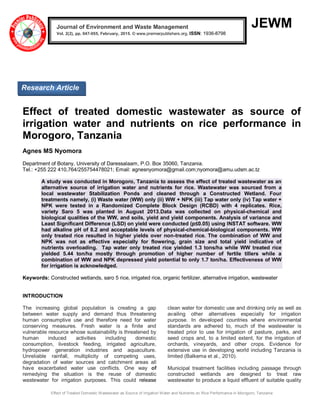 Effect of Treated Domestic Wastewater as Source of Irrigation Water and Nutrients on Rice Performance in Morogoro, Tanzania
JEWM
Effect of treated domestic wastewater as source of
irrigation water and nutrients on rice performance in
Morogoro, Tanzania
Agnes MS Nyomora
Department of Botany, University of Daressalaam, P.O. Box 35060, Tanzania.
Tel.: +255 222 410,764/255754478021; Email: agnesnyomora@gmail.com;nyomora@amu.udsm.ac.tz
A study was conducted in Morogoro, Tanzania to assess the effect of treated wastewater as an
alternative source of irrigation water and nutrients for rice. Wastewater was sourced from a
local wastewater Stabilization Ponds and cleaned through a Constructed Wetland. Four
treatments namely, (i) Waste water (WW) only (ii) WW + NPK (iii) Tap water only (iv) Tap water +
NPK were tested in a Randomized Complete Block Design (RCBD) with 4 replicates. Rice,
variety Saro 5 was planted in August 2013.Data was collected on physical-chemical and
biological qualities of the WW, and soils, yield and yield components. Analysis of variance and
Least Significant Difference (LSD) on yield were conducted (p≤0.05) using INSTAT software. WW
had alkaline pH of 8.2 and acceptable levels of physical-chemical-biological components. WW
only treated rice resulted in higher yields over non-treated rice. The combination of WW and
NPK was not as effective especially for flowering, grain size and total yield indicative of
nutrients overloading. Tap water only treated rice yielded 1.3 tons/ha while WW treated rice
yielded 5.44 ton/ha mostly through promotion of higher number of fertile tillers while a
combination of WW and NPK depressed yield potential to only 1.7 ton/ha. Effectiveness of WW
for irrigation is acknowledged.
Keywords: Constructed wetlands, saro 5 rice, irrigated rice, organic fertilizer, alternative irrigation, wastewater
INTRODUCTION
The increasing global population is creating a gap
between water supply and demand thus threatening
human consumptive use and therefore need for water
conserving measures. Fresh water is a finite and
vulnerable resource whose sustainability is threatened by
human induced activities including domestic
consumption, livestock feeding, irrigated agriculture,
hydropower generation industries and aquaculture.
Unreliable rainfall, multiplicity of competing uses,
degradation of water sources and catchment areas all
have exacerbated water use conflicts. One way of
remedying the situation is the reuse of domestic
wastewater for irrigation purposes. This could release
clean water for domestic use and drinking only as well as
availing other alternatives especially for irrigation
purpose. In developed countries where environmental
standards are adhered to, much of the wastewater is
treated prior to use for irrigation of pasture, parks, and
seed crops and, to a limited extent, for the irrigation of
orchards, vineyards, and other crops. Evidence for
extensive use in developing world including Tanzania is
limited (Balkema et al., 2010).
Municipal treatment facilities including passage through
constructed wetlands are designed to treat raw
wastewater to produce a liquid effluent of suitable quality
Journal of Environment and Waste Management
Vol. 2(2), pp. 047-055, February, 2015. © www.premierpublishers.org, ISSN: 1936-8798x
Research Article
 