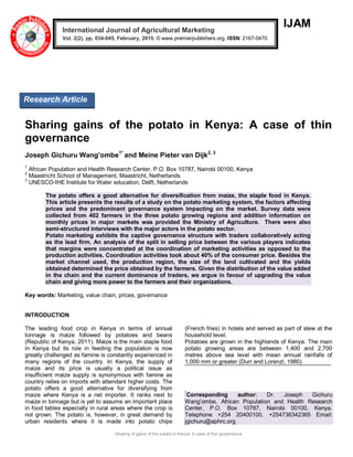 Sharing of gains of the potato in Kenya: A case of thin governance
IJAM
Sharing gains of the potato in Kenya: A case of thin
governance
Joseph Gichuru Wang’ombe1*
and Meine Pieter van Dijk2, 3
1
African Population and Health Research Center, P.O. Box 10787, Nairobi 00100, Kenya
2
Maastricht School of Management, Maastricht, Netherlands
3
UNESCO-IHE Institute for Water education, Delft, Netherlands
The potato offers a good alternative for diversification from maize, the staple food in Kenya.
This article presents the results of a study on the potato marketing system, the factors affecting
prices and the predominant governance system impacting on the market. Survey data were
collected from 402 farmers in the three potato growing regions and addition information on
monthly prices in major markets was provided the Ministry of Agriculture. There were also
semi-structured interviews with the major actors in the potato sector.
Potato marketing exhibits the captive governance structure with traders collaboratively acting
as the lead firm. An analysis of the split in selling price between the various players indicates
that margins were concentrated at the coordination of marketing activities as opposed to the
production activities. Coordination activities took about 40% of the consumer price. Besides the
market channel used, the production region, the size of the land cultivated and the yields
obtained determined the price obtained by the farmers. Given the distribution of the value added
in the chain and the current dominance of traders, we argue in favour of upgrading the value
chain and giving more power to the farmers and their organizations.
Key words: Marketing, value chain, prices, governance
INTRODUCTION
The leading food crop in Kenya in terms of annual
tonnage is maize followed by potatoes and beans
(Republic of Kenya, 2011). Maize is the main staple food
in Kenya but its role in feeding the population is now
greatly challenged as famine is constantly experienced in
many regions of the country. In Kenya, the supply of
maize and its price is usually a political issue as
insufficient maize supply is synonymous with famine as
country relies on imports with attendant higher costs. The
potato offers a good alternative for diversifying from
maize where Kenya is a net importer. It ranks next to
maize in tonnage but is yet to assume an important place
in food tables especially in rural areas where the crop is
not grown. The potato is, however, in great demand by
urban residents where it is made into potato chips
(French fries) in hotels and served as part of stew at the
household level.
Potatoes are grown in the highlands of Kenya. The main
potato growing areas are between 1,400 and 2,700
metres above sea level with mean annual rainfalls of
1,000 mm or greater (Durr and Lorenzl, 1980).
*
Corresponding author: Dr. Joseph Gichuru
Wang’ombe, African Population and Health Research
Center, P.O. Box 10787, Nairobi 00100, Kenya.
Telephone +254 20400100, +254736342365 Email:
jgichuru@aphrc.org
International Journal of Agricultural Marketing
Vol. 2(2), pp. 034-045, February, 2015. © www.premierpublishers.org. ISSN: 2167-0470
Research Article
 