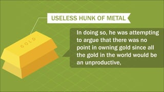 USELESS HUNK OF METAL
In doing so, he was attempting
to argue that there was no
point in owning gold since all
the gold in the world would be
an unproductive,