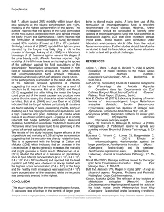 Biological control of larger grain borer, Prostephanus truncatus (Horn)(Coleoptera: Bostrichidae) with entomopathogenic fungi - Beauveria bassiana (Balsamo)
vaillemin (Hypocreales: Cordycipitaceae)
Popoola et al. 006
that T. album caused 20% mortality within seven days
post spraying at the lowest concentration and 100%
mortality at the highest concentration of the spores. The
authors reported that the spores of the fungi germinated
on the host cuticle, penetrated them and spread through
the body. Hluchi and Samsinakova (1989) reported that
the formulation of entomopathogenic fungi Boverosil®
caused 90% mortality of insect at 5.92 x 10
8
conidia/ml.
Similarly, Héraux et al. (2005) reported that lytic enzymes
secreted by the fungus may likely play a role in the
process of damage. Askary et al. (1998) in a laboratory
bioassays of B. bassiana against several life stages of
the pine beauty moth, Panolis flammea reported high
mortality of the fifth instar larvae and spraying the spores
of the pathogen against the field populations of the
grasshopper, Melanoplus sanguinipes resulted in high
rates of population decline. Weiguo et al. (2005) reported
that entomopathogenic fungi produce proteases,
chitinases and lipases which can degrade insect cuticle.
In the pathogenicity examination of the dead LGB, 86.0%
of the cadavers showed symptoms of infection
suggesting that most of the insects died as a result of
infection by B. bassiana. Mul et al. (2009) and Kaoud
(2010) suggested that after killing the insect the fungus
could grow out of the insect cadaver and produce more
spores thus increasing the chance for other individuals to
be killed. Butt et al. (2001) and Uma Devi et al. (2008)
indicated that the fungal isolates particularly B. bassiana
are found naturally in soils, parasitizing insects, killing or
disabling as it has rapid germination and sporulation, with
a high virulence and good discharge of conidia which
makes it an efficient control agent. Lingappa et al. (2005)
reported that fungal pathogen particularly, Beauveria
bassiana, Metarhizium anisopliae, Verticillium lecanii and
Nomuraea rileyi have been found to be promising in the
control of several agricultural pests.
The results of this study indicated higher efficacy of the
biopesticide and mortality of LGB at higher concentration
suggesting that the mortality was directly related to dose.
This is in agreement with the findings of Caston and
Makaka (2008) which indicated that an increase in the
concentration of spores generally increases the mortality
and might generate a faster result. Malarvannan et al.
(2010) studied the effect of B. bassiana on Spodoptera
litura at four different concentrations (2.4 × 107
, 2.4 × 106
,
2.4 × 105
, 2.4 × 104
conidia/ml) and reported that the least
pupation (43.33%) was observed in larvae treated with
the highest spore concentration (2.4 × 107
) of the fungi
and the healthy moth emergence was least in (2.4 × 10
4
)
spore concentration of the treatment, while the fecundity
was completely arrested in the highest.
CONCLUSION
This study concluded that the entomopathogenic fungus,
B. bassiana was effective in the control of larger grain
borer in stored maize grains. A long term use of this
formulation of entomopathogenic fungi is therefore
recommended for maize storage. However, further
investigation should be conducted to identify other
isolates of entomopathogenic fungi that have potential as
biopesticide against LGB and other important storage
insect pests. These studies were conducted under
laboratory environments which differ from the actual
farmer environments. Further studies should therefore be
conducted to test the formulation under farmer situations
in order to deal with practical challenges.
REFERENCES
Abebe F, Tefera T, Mugo S, Beyene Y, Vidal S (2009).
Resistance of maize varieties to the maize weevil
Sitophilus zeamais (Motsch.)
(Coleoptera:Curculionidae). Afri. J. Biotechnol., 8:
5937-5943.
ADA (2010). Consulting Etude de Faisabilite duSysteme
de Warrantage des Produits Agricoles
Cerealiers dans les Departements du Zou/
Collines, Borgou/ Alibori, Mono/Couffo et Oueme/
Plateau. Final Report. (Cotonou, Benin).
Adel K, Chelav HS (2013). Laboratory bioassay of iranian
isolates of entomopathogenic fungus Metarhizium
anisopliae (Metsch.) Sorokin (Ascomycota:
Hypocreales) against two species of storage pest.
Agriculturae Conspectus Scientificus 78 (1) 35-40
Anonymous (2000). Diagnostic methods for lesser grain
borer, Rhyzopertha dominica
http://www.padil.gov.au/pbt
Askary, HY, Carriere R, Belanger R, Bordeur J (1998).
Pathogenicity of Verticillium lecanii to aphids and
powdery mildew. Biocontrol Science Technology, 8: 23-
32.
Bourassa C, Vincent C, Lomer CJ, Borgemeister C,
Mauffette Y (2001). Effects of
entomopathogenic Hyphomycetes against the
larger grain borer, Prostephanus truncatus (Horn)
(Coleoptera: Bostrichidae) and its predator,
Teretriosoma nigrescens Lewis (Coleoptera:
Histeridae). Journal of Invertebrate Pathology. 77: 75-
77.
Boxall RA (2002). Damage and loss caused by the larger
grain borer Prostephanus truncatus. Integr. Pest
Manage. Rev., 7: 105-121.
Butt TM, Jackson CW, Magan N (Eds) (2001) Fungi as
biocontrol agents: Progress, Problems and Potential.
Wallingford, Oxon: CAB International.
Caston, Makaka (2008). The efficacy of two isolates of
Metarhizium anisopliae (Metschin) Sorokin
(Deuteromycotina: Hyphomycetes) against the adults of
the black maize beetle Heteronychus licas Klug
(Coleoptera: Scarabidae) under laboratory conditions.
 