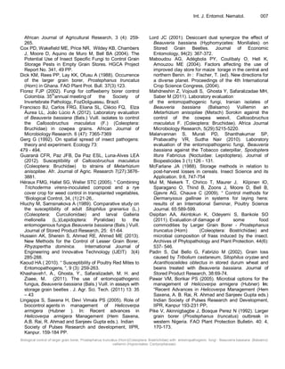 Biological control of larger grain borer, Prostephanus truncatus (Horn)(Coleoptera: Bostrichidae) with entomopathogenic fungi - Beauveria bassiana (Balsamo)
vaillemin (Hypocreales: Cordycipitaceae)
Int. J. Entomol. Nematol. 007
African Journal of Agricultural Research, 3 (4): 259-
265.
Cox PD, Wakefield ME, Price NR, Wildey KB, Chambers
J, Moore D, Aquino de Muro M, Bell BA (2004). The
Potential Use of Insect Specific Fungi to Control Grain
Storage Pests in Empty Grain Stores. HGCA Project
Report No. 341, 49 PP.
Dick KM, Rees PP, Lay KK, Ofusu A (1988). Occurrence
of the larger grain borer, Prostephanus truncatus
(Horn) in Ghana. FAO Plant Prot. Bull. 37(3):123.
Florez FJP (2002). Fungi for coffeeberry borer control
Colombia. 35
th
annual meeting of the Society of
Invertebrate Pathology, FozDoIguassu, Brazil.
Francisco BJ, Carlos FRG, Eliana SL, Clécio FQ, Elza
Áurea LL, João Lúcio A (2012). Laboratory evaluation
of Beauveria bassiana (Bals.) Vuill. isolates to control
the Callosobruchus maculatus (F.) (Coleoptera:
Bruchidae) in cowpea grains. African Journal of
Microbiology Research. 6 (47): 7365-7369
Gerg G (1992). On spatial spread of insect pathogens:
theory and experiment. Ecology 73:
479 - 494.
Guaraná CFR, Paz JFB, Da Paz ESL, Luna-Alves LEA
(2012). Susceptibility of Callosobruchus maculatus
(Coleoptera: Bruchidae) to strains of Metarhizium
anisopliae. Afr. Journal of Agric. Research 7(27):3876-
3881.
Héraux FMG, Hallet SG, Weller STC (2005). “ Combining
Trichoderma virens-inoculated compost and a rye
cover crop for weed control in transplanted vegetables,
“Biological Control, 34, (1):21-26,.
Hluchy M, Samsinakova A (1989). Comparative study on
the susceptibility of adult Sitophilus granarius (L.)
(Coleoptera: Curculionidae) and larval Galleria
mellonella (L.)(Lepidoptera: Pyralidae) to the
entomogenous fungus Beauveria bassiana (Bals.) Vuill.
Journal of Stored Product Research, 25: 61-64.
Hussein AK, Sherein S, Ahmed RE, Ahmed ME (2013).
New Methods for the Control of Lesser Grain Borer,
Rhyzopertha dominica. International Journal of
Engineering and Innovative Technology (IJEIT) 3(4)
285-288.
Kaoud HA ( 2010). “ Susceptibility of Poultry Red Mites to
Entomopathogens, “, 9 (3): 259-263.
Khashaveh1, A., Ghosta, Y., Safaralizadeh, M. H. and
Ziaee, M. (2011). The use of entomopathogenic
fungus, Beauveria bassiana (Bals.) Vuill. in assays with
storage grain beetles . J. Agr. Sci. Tech. (2011) 13: 35
– 43
Lingappa S, Saxena H, Devi Vimala PS (2005). Role of
biocontrol agents in management of Helicoverpa
armigera (Hubner ). In: Recent advances in
Helicoverpa armigera Management (Hem Saxena,
A.B. Rai, R. Ahmad and Sanjeev Gupta eds.). Indian
Society of Pulses Research and development, IIPR,
Kanpur. 159-184 PP.
Lord JC (2001). Desiccant dust synergize the effect of
Beauveria bassiana (Hyphomycetes: Moniliales) on
Stored Grain Beetles. Journal of Economic
Entomology, 94(2): 367-372.
Maboudou AG, Adégbola PY, Coulibaly O, Hell K,
Amouzou ME (2004). Factors affecting the use of
improved clay store for maize torage in the central and
northern Benin. In : Fischer, T. (ed). New directions for
a diverse planet. Proceedings of the 4th International
Crop Science Congress, (2004).
Mahdneshin Z, Vojoudi S, Ghosta Y, Safaralizadae MH,
Saber M (2011). Laboratory evaluation
of the entomopathogenic fungi, Iranian isolates of
Beauveria bassiana (Balsamo) Vuillemin an
Metarhizium anisopliae (Metsch) Sorokin against the
control of the cowpea weevil, Callosobruchus
maculatus F. (Coleoptera: Bruchidae). Africa Journal
Microbiology Research, 5(29):5215-5220.
Malarvannan S, Murali PD, Shanthakumar SP,
Prabavathy VR, Sudha Nair (2010). Laboratory
evaluation of the entomopathogenic fungi, Beauveria
bassiana against the Tobacco caterpillar, Spodoptera
litura Fabricius (Noctuidae: Lepidoptera). Journal of
Biopesticides 3 (1):126 - 131.
McFarlane JA (1988). Storage methods in relation to
post-harvest losses in cereals. Insect Science and its
Application. 9:6, 747-754
Mul M, Niekerk T, Chirico T, Maurer J, Kilpinen IO,
Sparagano O, Thind B, Zoons J, Moore D, Bell B,
Gjevre AG, Chauve C (2009). “ Control methods for
Dermanyssus gallinae in systems for laying hens:
results of an International Seminar, Poultry Science
Journal. 65:589-599.
Osipitan AA, Akintokun K, Odeyemi S, Bankole SO
(2011). Evaluation of damage of some food
commodities by Larger Grain Borer - Prostephanus
truncatus (Horn) (Coleoptera: Bostrichidae) and
microbial composition of frass induced by the insect.
Archives of Phytopathology and Plant Protection. 44(6):
537- 546.
Padin S, Dal Bello G, Fabrizio M (2002). Grain loss
caused by Tribolium castaneum, Sitophilus oryzae and
Acanthoscelides obtectus in stored durum wheat and
beans treated with Beauveria bassiana. Journal of
Stored Product Research, 38:69-74.
Pawar VM, Borikar PS (2005). Microbial options for the
management of Helicoverpa armigera (Hubner) In:
“Recent Advances in Helicoverpa Management (Hem
Saxena, A. B. Rai, R. Ahmad and Sanjeev Gupta eds.)
Indian Society of Pulses Research and Development,
IIPR, Kanpur 193-231 PP.
Pike V, Akinnigbagbe J, Bosque Perez N (1992). Larger
grain borer (Prostephanus truncatus) outbreak in
western Nigeria. FAO Plant Protection Bulletin. 40: 4,
170-173.
 
