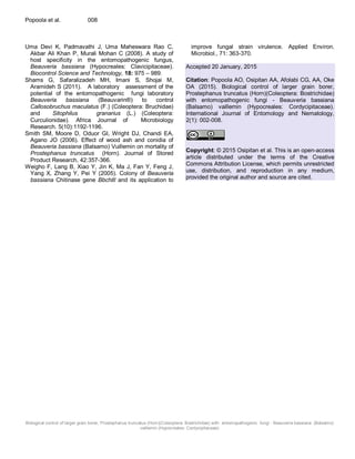 Biological control of larger grain borer, Prostephanus truncatus (Horn)(Coleoptera: Bostrichidae) with entomopathogenic fungi - Beauveria bassiana (Balsamo)
vaillemin (Hypocreales: Cordycipitaceae)
Popoola et al. 008
Uma Devi K, Padmavathi J, Uma Maheswara Rao C,
Akbar Ali Khan P, Murali Mohan C (2008). A study of
host specificity in the entomopathogenic fungus,
Beauveria bassiana (Hypocreales: Clavicipitaceae).
Biocontrol Science and Technology, 18: 975 – 989.
Shams G, Safaralizadeh MH, Imani S, Shojai M,
Aramideh S (2011). A laboratory assessment of the
potential of the entomopathogenic fungi laboratory
Beauveria bassiana (Beauvarin®) to control
Callosobruchus maculatus (F.) (Coleoptera: Bruchidae)
and Sitophilus granarius (L.) (Coleoptera:
Curculionidae). Africa Journal of Microbiology
Research. 5(10):1192-1196.
Smith SM, Moore D, Oduor GI, Wright DJ, Chandi EA,
Agano JO (2006). Effect of wood ash and conidia of
Beauveria bassiana (Balsamo) Vuillemin on mortality of
Prostephanus truncatus (Horn). Journal of Stored
Product Research, 42:357-366.
Weigho F, Lang B, Xiao Y, Jin K, Ma J, Fan Y, Feng J,
Yang X, Zhang Y, Pei Y (2005). Colony of Beauveria
bassiana Chitinase gene Bbchitl and its application to
improve fungal strain virulence. Applied Environ.
Microbiol., 71: 363-370.
Accepted 20 January, 2015
Citation: Popoola AO, Osipitan AA, Afolabi CG, AA, Oke
OA (2015). Biological control of larger grain borer,
Prostephanus truncatus (Horn)(Coleoptera: Bostrichidae)
with entomopathogenic fungi - Beauveria bassiana
(Balsamo) vaillemin (Hypocreales: Cordycipitaceae).
International Journal of Entomology and Nematology,
2(1): 002-008.
Copyright: © 2015 Osipitan et al. This is an open-access
article distributed under the terms of the Creative
Commons Attribution License, which permits unrestricted
use, distribution, and reproduction in any medium,
provided the original author and source are cited.
 
