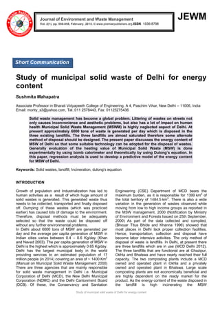 Study of municipal solid waste of Delhi for energy content
JEWM
Study of municipal solid waste of Delhi for energy
content
Sushmita Mahapatra
Associate Professor in Bharati Vidyapeeth College of Engineering, A 4, Paschim Vihar, New Delhi – 11006, India
Email: monty_s3@yahoo.com, Tel.:011 2578443, Fax: 01125275436
Solid waste management has become a global problem. Littering of wastes on streets not
only causes inconvenience and aesthetic problems, but also has a lot of impact on human
health Municipal Solid Waste Management (MSWM) is highly neglected aspect of Delhi. At
present approximately 6000 tons of waste is generated per day which is disposed in the
three existing landfills. The three landfills are almost saturated therefore some alternate
method of disposal should be designed. The present paper discusses the energy content of
MSW of Delhi so that some suitable technology can be adopted for the disposal of wastes.
Generally evaluation of the heating value of Municipal Solid Waste (MSW) is done
experimentally by using bomb calorimeter and theoretically by using Dulong’s equation. In
this paper, regression analysis is used to develop a predictive model of the energy content
for MSW of Delhi.
Keywords: Solid wastes, landfill, Incineration, dulong’s equation
INTRODUCTION
Growth of population and Industrialization has led to
human activities as a result of which huge amount of
solid wastes is generated. This generated waste thus
needs to be collected, transported and finally disposed
off. Dumping of these wastes (which was practiced
earlier) has caused lots of damage to the environment.
Therefore, disposal methods must be adequately
selected so that the waste could be disposed off
without any further environmental problems.
In Delhi about 6000 tons of MSW are generated per
day and the average per capita generation of MSW in
Indian cities varies between 0.4 – 0.6 Kg/day (Khan
and Naved 2003). The per capita generation of MSW in
Delhi is the highest which is approximately 0.65 Kg/day.
Delhi has the largest municipal body in the world
providing services to an estimated population of 17
million people (in 2014) covering an area of ~ 1400 Km2
(Manual on Municipal Solid Waste Management 2000)
There are three agencies that are mainly responsible
for solid waste management in Delhi i.e. Municipal
Corporation of Delhi (MCD), the New Delhi Municipal
Corporation (NDMC) and the Delhi Cantonment Board
(DCB). Of these, the Conservancy and Sanitation
Engineering (CSE) Department of MCD bears the
maximum burden, as it is responsible for 1399 km2
of
the total territory of 1484.5 km2
. There is also a wide
variation in the generation of wastes observed while
moving from low to high income groups as reported in
the MSW management, 2000 (Notification by Ministry
of Environment and Forests Issued on 25th September,
2000) As part of the data collected and compiled,
(Bhoyar Titus Bhide and Khanna 1996) showed that
most places in Delhi lack proper collection facilities.
Hence, transportation, collection and disposal have
become labor intensive activities. The only method of
disposal of waste is landfills. In Delhi, at present there
are three landfills which are in use (MCD Delhi 2012).
The three landfills that are functional are at Ghazipur,
Okhla and Bhalswa and have nearly reached their full
capacity. The two composting plants include a MCD
owned and operated plant in Okhla and a privately
owned and operated plant in Bhalswa. Large scale
composting plants are not economically beneficial and
are highly dependent on the ready market for the
product. As the energy content of the waste disposed in
the landfill is high incinerating the MSW
Journal of Environment and Waste Management
Vol. 2(1), pp. 056-058, February, 2015. © www.premierpublishers.org,ISSN: 1936-8798x
Short Communication
 