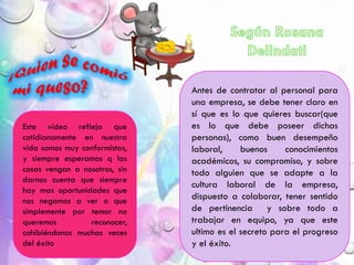 Antes de contratar al personal para
una empresa, se debe tener claro en
sí que es lo que quieres buscar(que
es lo que debe poseer dichas
personas), como buen desempeño
laboral, buenos conocimientos
académicos, su compromiso, y sobre
todo alguien que se adapte a la
cultura laboral de la empresa,
dispuesto a colaborar, tener sentido
de pertinencia y sobre todo a
trabajar en equipo, ya que este
ultimo es el secreto para el progreso
y el éxito.
Este video refleja que
cotidianamente en nuestra
vida somos muy conformistas,
y siempre esperamos q las
cosas vengan a nosotros, sin
darnos cuenta que siempre
hay mas oportunidades que
nos negamos a ver o que
simplemente por temor no
queremos reconocer,
cohibiéndonos muchas veces
del éxito
 