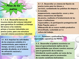 Plan de la
patria
2.1 .2 . Desarrollar un sistema de fijación de
precios justos para los bienes y
servicios, combatiendo las prácticas de ataque a
la moneda ,
acaparamiento, especulación, usura y otros
falsos mecanismos de fijación
de precios, mediante el fortalecimiento de las
leyes e instituciones
responsables y la participación protagónica del
Poder Popular, para e l
49desarrollo de un nuevo modelo productivo
diversificado, sustentado en l a
cultura del trabajo.
2 .1 .3 .6 . Desarrollar bancos de
insumos dentro del sistema industrial
para garantizar la cantidad y el tiempo
del acceso a las materias
primas e insumos industriales con
precios justos, para una estructura
sana del sistema económico industrial .
3.1 .8.3. Impulsar las actividades
de las empresas estatales d e
mantenimiento, para mejorar el
tiempo, servicio y costo de la s
paradas de planta, en el sistema
de refinación nacional y
mejoradores
3 .1 .11 . Fortalecer y profundizar las
capacidades operativas de PDVSA
3 .2 . Desarrollar el poderío económico en
base al aprovechamiento óptimo de las
potencialidades que ofrecen nuestros recursos
para la generación de la máximo
felicidad de nuestro pueblo, así como de las
bases materiales para la construcción
de nuestro socialismo bolivariano
 