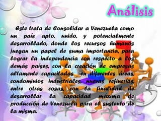 Este trata de Consolidar a Venezuela como
un país apto, unido, y potencialmente
desarrollado, donde los recursos humanos
juegan un papel de suma importancia, para
lograr la independencia con respecto a los
demás países, con la creación de empresas
altamente capacitadas en diferentes áreas,
condominios industriales, nuevas refinerías,
entre otras cosas, con la finalidad de
desarrollar la capacidad máxima de
producción de Venezuela para el sustento de
la misma.
 