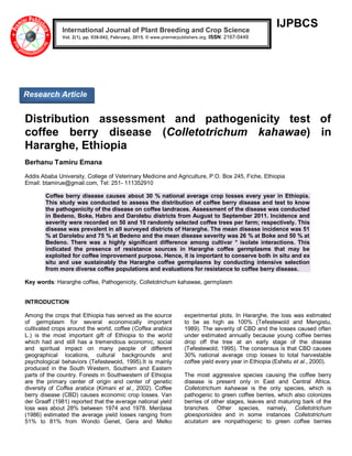 IJPBCS
Distribution assessment and pathogenicity test of
coffee berry disease (Colletotrichum kahawae) in
Hararghe, Ethiopia
Berhanu Tamiru Emana
Addis Ababa University, College of Veterinary Medicine and Agriculture, P.O. Box 245, Fiche, Ethiopia
Email: btamirue@gmail.com, Tel: 251- 111352910
Coffee berry disease causes about 30 % national average crop losses every year in Ethiopia.
This study was conducted to assess the distribution of coffee berry disease and test to know
the pathogenicity of the disease on coffee landraces. Assessment of the disease was conducted
in Bedeno, Boke, Habro and Darolebu districts from August to September 2011. Incidence and
severity were recorded on 50 and 10 randomly selected coffee trees per farm; respectively. This
disease was prevalent in all surveyed districts of Hararghe. The mean disease incidence was 51
% at Darolebu and 75 % at Bedeno and the mean disease severity was 26 % at Boke and 50 % at
Bedeno. There was a highly significant difference among cultivar * isolate interactions. This
indicated the presence of resistance sources in Hararghe coffee germplasms that may be
exploited for coffee improvement purpose. Hence, it is important to conserve both in situ and ex
situ and use sustainably the Hararghe coffee germplasms by conducting intensive selection
from more diverse coffee populations and evaluations for resistance to coffee berry disease.
Key words: Hararghe coffee, Pathogenicity, Colletotrichum kahawae, germplasm
INTRODUCTION
Among the crops that Ethiopia has served as the source
of germplasm for several economically important
cultivated crops around the world, coffee (Coffea arabica
L.) is the most important gift of Ethiopia to the world
which had and still has a tremendous economic, social
and spiritual impact on many people of different
geographical locations, cultural backgrounds and
psychological behaviors (Tefestewold, 1995).It is mainly
produced in the South Western, Southern and Eastern
parts of the country. Forests in Southwestern of Ethiopia
are the primary center of origin and center of genetic
diversity of Coffea arabica (Kimani et al., 2002). Coffee
berry disease (CBD) causes economic crop losses. Van
der Graaff (1981) reported that the average national yield
loss was about 28% between 1974 and 1978. Merdasa
(1986) estimated the average yield losses ranging from
51% to 81% from Wondo Genet, Gera and Melko
experimental plots. In Hararghe, the loss was estimated
to be as high as 100% (Tefestewold and Mengistu,
1989). The severity of CBD and the losses caused often
under estimated annually because young coffee berries
drop off the tree at an early stage of the disease
(Tefestewold, 1995). The consensus is that CBD causes
30% national average crop losses to total harvestable
coffee yield every year in Ethiopia (Eshetu et al., 2000).
The most aggressive species causing the coffee berry
disease is present only in East and Central Africa.
Colletotrichum kahawae is the only species, which is
pathogenic to green coffee berries, which also colonizes
berries of other stages, leaves and maturing bark of the
branches. Other species, namely, Colletotrichum
gloesporioides and in some instances Colletotrichum
acutatum are nonpathogenic to green coffee berries
International Journal of Plant Breeding and Crop Science
Vol. 2(1), pp. 038-042, February, 2015. © www.premierpublishers.org. ISSN: 2167-0449
Research Article
 