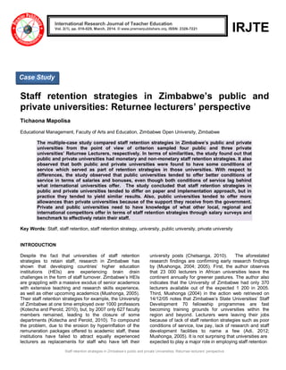 Staff retention strategies in Zimbabwe‟s public and private Universities: Returnee lecturers‟ perspective
IRJTE
Staff retention strategies in Zimbabwe’s public and
private universities: Returnee lecturers’ perspective
Tichaona Mapolisa
Educational Management, Faculty of Arts and Education, Zimbabwe Open University, Zimbabwe
The multiple-case study compared staff retention strategies in Zimbabwe’s public and private
universities from the point of view of criterion sampled four public and three private
universities’ Returnee Lecturers, respectively. In terms of similarities, the study found out that
public and private universities had monetary and non-monetary staff retention strategies. It also
observed that both public and private universities were found to have some conditions of
service which served as part of retention strategies in those universities. With respect to
differences, the study observed that public universities tended to offer better conditions of
service in terms of salaries and bonuses, even though both conditions of service lag behind
what international universities offer. The study concluded that staff retention strategies in
public and private universities tended to differ on paper and implementation approach, but in
practice they tended to yield similar results. Also, public universities tended to offer more
allowances than private universities because of the support they receive from the government.
Private and public universities need to have knowledge of what other local, regional and
international competitors offer in terms of staff retention strategies through salary surveys and
benchmark to effectively retain their staff.
Key Words: Staff, staff retention, staff retention strategy, university, public university, private university
INTRODUCTION
Despite the fact that universities of staff retention
strategies to retain staff, research in Zimbabwe has
shown that developing countries‟ higher education
institutions (HEIs) are experiencing brain drain
challenges in the form of staff turnover. Zimbabwe‟s HEIs
are grappling with a massive exodus of senior academics
with extensive teaching and research skills experience,
as well as other upcoming academics (Mushonga, 2005).
Their staff retention strategies for example, the University
of Zimbabwe at one time employed over 1000 professors
(Kotecha and Perold, 2010), but, by 2007 only 627 faculty
members remained, leading to the closure of some
departments (Kotecha and Perold, 2010). To compound
the problem, due to the erosion by hyperinflation of the
remuneration packages offered to academic staff, these
institutions have failed to attract equally experienced
lecturers as replacements for staff who have left their
university posts (Chetsanga, 2010). The aforestated
research findings are confirming early research findings
by (Mushonga, 2004; 2005). First, the author observes
that 23 000 lecturers in African universities leave the
continent annually for greener pastures. The author also
indicates that the University of Zimbabwe had only 370
lecturers available out of the expected 1 200 in 2005.
Third, Mushonga (2004) in the action web retrieved on
14/12/05 notes that Zimbabwe‟s State Universities‟ Staff
Development 70 fellowship programmes are fast
becoming training grounds for universities within the
region and beyond. Lecturers were leaving their jobs
because of lack of staff retention strategies such as poor
conditions of service, low pay, lack of research and staff
development facilities to name a few (Adi, 2012;
Mushonga, 2005). It is not surprising that universities are
expected to play a major role in employing staff retention
International Research Journal of Teacher Education
Vol. 2(1), pp. 016-029, March, 2014. © www.premierpublishers.org, ISSN: 2326-7221
Case Study
 