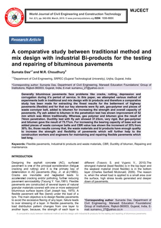 A comparative study between traditional method and mix design with industrial Bi-products for the testing and repairing of bituminous pavements
WJCECT
A comparative study between traditional method and
mix design with industrial Bi-products for the testing
and repairing of bituminous pavements
Sumata Das*1
and M.R. Choudhury2
1,2
Department of Civil Engineering, SRPEC (Gujarat Technological University), Unjha, Gujarat, India
*Corresponding author: Sumanta Das, Department of Civil Engineering, Marwadi Education Foundations’ Group of
Institutions, Rajkot-360003, Gujarat, India, E-mail: sumanvu_27@yahoo.co.in
Generally bituminous pavements face problems like cracks, rutting, depression and
corrugation during it’s period of service. In this paper, we attempted various method of
experiments both in traditional and mix design with bi products and therefore a comparative
study has been made for extracting the finest results for the betterment of highway
pavements (flexible) and for that our key elements were fly ash, geo-polymer and pieces of
waste conveyer belt, added to bitumen for increasing the strength and overall capacity of
pavements. Fly ash added to bitumen in the penetration test has shown improvement of 52
mm which was 40mm traditionally. Whereas, geo polymer and bitumen give the result of
74mm penetration. Ductility test with fly ash showed 37.23cm, very rigid. But geo-polymer
and bitumen gave the result of 75.77cm. For increasing the bearing capacity of base soil we
added pieces of waste conveyer belts and CBR value has shown the increment of 35% from
30%. So, those results convey that, the waste materials and bi products have enough quality
to increase the strength and flexibility of pavements which will further help to the
construction workers and engineers for maintaining and repairing flexible pavements which
last long.
Keywords: Flexible pavements, Industrial bi products and waste materials, CBR, Ductility of bitumen, Repairing and
maintenance.
INTRODUCTION
Designing the asphalt concrete (AC), surfaced
pavement is one of the principal consideration (fatigue
cracking and rutting) and it is the primary key of
deterioration in AC pavements (Ray, Jr. et al.(1980)).
Cracks are inevitable and neglected leads to
accelerated cracking and/or potholing, further reducing
pavement serviceability (Tsoung Y. Yan,1981). Flexible
pavements are constructed of several layers of natural
granular materials covered with one or more waterproof
bituminous surface layers (Carl Joseph kay, 1975). A
flexible pavement will flex (bend) under the load of a
tyre. The main objective is to design flexible pavements
to avoid the excessive flexing of any layer, failure leads
to over stressing of a layer. In flexible pavements, the
load distribution pattern changes from one layer to
another layer, because, the strength of each layer is
different (Tosovic S. and Vujanic V., 2010).The
strongest material (least flexible) is in the top layer and
the weakest material (most flexible) is in the bottom
layer (Charles Sanfield Mcdonald, 2009). The reason
is, when the wheel load is applied to a small area over
the surface, high stress levels generated and deeper
down of pavements.
*Corresponding author: Sumanta Das, Department of
Civil Engineering, Marwadi Education Foundations’
Group of Institutions, Rajkot-360003, Gujarat, India, E-
mail: sumanvu_27@yahoo.co.in
World Journal of Civil Engineering and Construction Technology
Vol. 2(1), pp. 042-050, March, 2015. © www.premierpublishers.org ISSN: 1936-868X x
Research Article
 