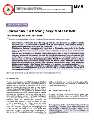Journal club in a teaching hospital
MMS
Journal club in a teaching hospital of East Delhi
Usha Rani Singh and Arun Kumar Sharma
1*,2
University College of Medical Sciences and GTB Hospital, Shahdara, Delhi 110095, India.
Introduction: Journal Club helps to keep up with the vast literature and improves critical
appraisal skills. As participation in journal clubs was decreasing a cross sectional survey to
know the attitude towards journal club was conducted.
Materials and Methods: A questionnaire comprising of 16 questions was mailed to the faculty
and post graduate students. Each most desirable response was scored 4 and least desirable
scored 0.
Results: 47% faculty and 52% students participated. Majority were in favor of journal clubs being
held. 90% agreed that journal clubs increase self confidence in delivering talks. 92% wanted both
the faculty and students to present journal club, the duration of which should not be more than
one hour and not more than 3 articles are presented. Majority felt department work load did not
hinder journal club participation. Giving copies of articles being presented before hand,
elaboration of materials and methods and increased involvement of faculty were suggested.
Workshop emphasizing role of journal club has lead to an apparent increase in attendance.
Conclusions: Faculty and residents had a positive attitude towards journal club. Possibly
decreased perceived importance of journal club and lack of push by motivated faculty led to
decreased participation.
Keywords: Journal club, faculty, students, motivation, teaching hospital, review
INTRODUCTION
There is an explosion of scientific knowledge and its fast
dissemination via the net creates an overabundance of
relevant medical literature. A Journal Club is a form of
continuing medical education that helps to keep up with
the vast literature being published these days. It helps in
the understanding of the principles of evidence based
medicine and improves critical appraisal skills. It teaches
residents how to read an article and determine which
have reliable and valid findings. Technology participants
using Pato et al. (2013), model can develop strong critical
appraisal skills and methods for organizing the
information. First recorded Journal Club was in Montreal
in 1875 organized by Sir William Osler at McGill
University. At our institute Journal Clubs are being held
since 1984 when the post graduate teaching began. We
found that the attendance in the journal clubs was
decreasing in some of the departments, possibly due to
lack of interest. We decided to formally enquire about the
attitude of faculty and residents towards Journal Club
with the aim to know if the decrease in attendance was
due to a negative attitude.
MATERIALS AND METHODS
A cross sectional questionnaire based survey was
conducted among the faculty and residents of one of the
medical colleges.
Corresponding Author: Dr. Usha Rani Singh, Professor
of Pathology, University College of Medical Sciences and
GTB Hospital, Shahdara, Delhi-110095. India. Tel.: (0)
0091-11-22592972 Ext 5607, Fax: 0091-11-22590495, E-
mail: ursingh@hotmail.com
Medicine and Medical Sciences
Vol. 1(1), pp. 002-004, March, 2015. © www.premierpublishers.org, ISSN: 0346-8575
Short Communication
 