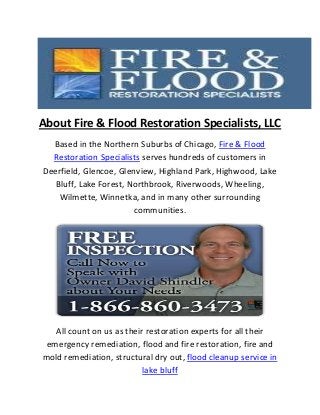 About Fire & Flood Restoration Specialists, LLC
Based in the Northern Suburbs of Chicago, Fire & Flood
Restoration Specialists serves hundreds of customers in
Deerfield, Glencoe, Glenview, Highland Park, Highwood, Lake
Bluff, Lake Forest, Northbrook, Riverwoods, Wheeling,
Wilmette, Winnetka, and in many other surrounding
communities.
All count on us as their restoration experts for all their
emergency remediation, flood and fire restoration, fire and
mold remediation, structural dry out, flood cleanup service in
lake bluff
 