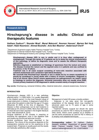 Hirschsprung’s disease in adults: Clinical and therapeutic features
IRJS
Hirschsprung’s disease in adults: Clinical and
therapeutic features
Haithem Zaafouri¹*, Skander Mrad¹, Manel Mabrouk², Noomen Haoues¹, Mariam Bel Hadj
Salah³, Rabii Noomene¹, Ahmed Bouhafa¹, Anis Ben Maamer¹, Abderraouf Cherif¹
1*
Department of general surgery Habib Thameur hospital Tunis, Tunisia.
2
Department of internal medicine Razi hospital Tunis, Tunisia.
3
Department of Pathological Anatomy and Cytology Habib Thameur hospital Tunis, Tunisia.
Hirschsprung’s disease (HD) is rare in adults and it is thus often undiagnosed or
misdiagnosed. Through this series of 12 patients we try to study the clinical characteristics
of this pathology, to define its diagnostic clues and to assess the different therapeutic
approaches.
Definitive diagnosis is established on histology of specimens from the rectum and colon.
The disease involved the rectum and the sigmoid colon in 2 patients and was confined to
the rectum, in the 10 others.
Treatment was in all cases surgical consisting of recto-colic resection associated with
coloanal anastomosis and a protective right lateral ileostomy.
We conclude that Hirschsprung’s disease is rare in adults but by no means exceptional. It
should be considered in young adults with a history of chronic constipation. Diagnosis is
first of all clinical. When barium enema appearances are pathognomonic we needn’t resort
to histology to confirm the diagnosis. Anorectal manometry does not usually show RAIR.
Current primary treatment of HD diagnosed in adults consists mainly of surgical resection.
Key words: Hirschsprung, rectoanal inhibitory reflex, intestinal obstruction, coloanal anastomosis, Duhamel.
INTRODUCTION
Hirschsprung’s disease (HD) is a rare pathology
affecting about 1 in 5000 births. It is usually diagnosed
in the newborn period; it is the most frequent cause of
bowel obstruction in children. A diagnosis of adult HD is
made when the patient is older than the age of 10 years
(Miyamoto M 2005) at the time of diagnosis. This
disease is often undiagnosed, but its real incidence is
estimated at 2% (Grove K 2009). More than 550 cases
of adult HD have been reported in the English literature
since 1950 (Doodnath R, 2010).
Surgical treatment of HD consists in resecting or
excluding the aganglionic zone in the digestive tube
and preserving normal anal sphincter function.
Several procedures have been described in the
literature. The choice of the procedure depends on the
postoperative outcome and on the experience of the
surgical team. Prognosis is usually good and the results
are habitually satisfactory after surgery.
Objective
Management of adult HD poses a double problem:
- Diagnosis is not easy given the non-specific
presentation of the disease which may manifest in
advanced years (up to 73 years of age in some
reported cases).
- Treatment remains surgical but should the same
procedures as used for HD in infancy be employed? In
other words, there’s some question as to whether to
use the same procedures as used for HD in infancy or
to employ more adapted techniques.
Corresponding author: Dr Haithem Zaafouri,
Assistant professor, Department of general surgery
Habib Thameur hospital Tunis, Tunisia. Email:
zaafouri.haithem@hotmail.fr, Tel: +21697348839
International Research Journal of Surgery
Vol. 2(1), pp. 009-017, March, 2015. © www.premierpublishers.org. ISSN: 2326-7352x
Research Article
 