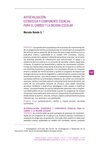 REVISTA IBEROAMERICANA DE EDUCACIÓN. N.º 55 (2011), pp. 107-136 (ISSN: 1022-6508)
107107
Artículo recibido: 10/09/10; evaluado: 11/09/10- 11/10/10; aceptado: 12/10/10
AUTOEVALUACIÓN:
ESTRATEGIA Y COMPONENTE ESENCIAL
PARA EL CAMBIO Y LA MEJORA ESCOLAR
Marcela Román C. *
SÍNTESIS: Los aportes de la autoevaluación al proceso de implementación
de un programa de cambio y mejora escolar se constituyen en el propósito
del artículo que se presenta. De la mano de esta mirada analítica y juicio
evaluativo interno, sustentada en el modelo CIPP (contexto, insumo,
proceso y producto) y desde el referente de la eficacia escolar, se recorren
los distintos ámbitos de intervención que estructuraron el apoyo y la
asistencia técnica externa a un conjunto de escuelas urbano marginales
chilenas. El objetivo fue desentrañar y valorar las importantes contribu-
ciones que realiza este componente al proceso de innovación y cambio en
sus distintos momentos y aspectos. Los resultados ofrecen un conjunto
amplio y variado de modificaciones y ajustes al programa de mejora que
emergen de las acciones de diagnóstico, sistematización y mediciones del
rendimiento escolar, que estructuraron la autoevaluación realizada. Sus
resultados ratifican la centralidad y relevancia de contar con información
oportuna, válida y confiable sobre el comportamiento del rendimiento, así
como de los principales factores de eficacia, para poder reorientar
acciones, fortalecer o diversificar estrategias o bien ajustar o modificar
metas. Las posibilidades de que los estudiantes aprendan más y mejoren
sus desempeños se ven incrementadas cuando los programas de mejora
incorporan como parte de su estructura un componente de autoevaluación,
desde donde se analice, discuta, critique, evalúe y retroalimente la propia
intervención, sus avances y sus pendientes.
Palabras clave: autoevaluación; cambio y mejora escolar; escuelas
vulnerables.
AUTOEVALUACIÓN: ESTRATEGIA Y COMPONENTE ESENCIAL PARA EL
CAMBIO Y LA MEJORA ESCOLAR
SÍNTESE: As contribuições da auto-avaliação do processo de implemen-
tação de um programa de mudança e de melhoria escolar constituem o
propósito do artigo que se apresenta. Com este olhar analítico e este juízo
avaliativo interno, sustentado no modelo CIPP (contexto, insumo, processo
* Investigadora principal del Centro de Investigación y Desarrollo de la
Educación (CIDE) de la Universidad Alberto Hurtado (Chile).
 