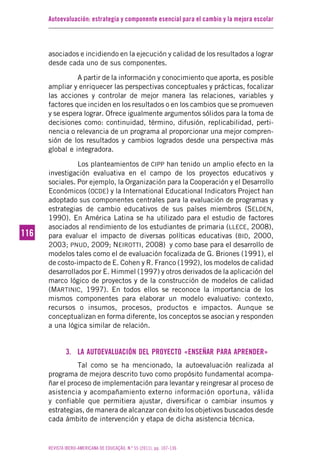 Autoevaluación: estrategia y componente esencial para el cambio y la mejora escolar
REVISTA IBERO-AMERICANA DE EDUCAÇÃO. N.º 55 (2011), pp. 107-136
116116
asociados e incidiendo en la ejecución y calidad de los resultados a lograr
desde cada uno de sus componentes.
A partir de la información y conocimiento que aporta, es posible
ampliar y enriquecer las perspectivas conceptuales y prácticas, focalizar
las acciones y controlar de mejor manera las relaciones, variables y
factores que inciden en los resultados o en los cambios que se promueven
y se espera lograr. Ofrece igualmente argumentos sólidos para la toma de
decisiones como: continuidad, término, difusión, replicabilidad, perti-
nencia o relevancia de un programa al proporcionar una mejor compren-
sión de los resultados y cambios logrados desde una perspectiva más
global e integradora.
Los planteamientos de CIPP han tenido un amplio efecto en la
investigación evaluativa en el campo de los proyectos educativos y
sociales. Por ejemplo, la Organización para la Cooperación y el Desarrollo
Económicos (OCDE) y la International Educational Indicators Project han
adoptado sus componentes centrales para la evaluación de programas y
estrategias de cambio educativos de sus países miembros (SELDEN,
1990). En América Latina se ha utilizado para el estudio de factores
asociados al rendimiento de los estudiantes de primaria (LLECE, 2008),
para evaluar el impacto de diversas políticas educativas (BID, 2000,
2003; PNUD, 2009; NEIROTTI, 2008) y como base para el desarrollo de
modelos tales como el de evaluación focalizada de G. Briones (1991), el
de costo-impacto de E. Cohen y R. Franco (1992), los modelos de calidad
desarrollados por E. Himmel (1997) y otros derivados de la aplicación del
marco lógico de proyectos y de la construcción de modelos de calidad
(MARTINIC, 1997). En todos ellos se reconoce la importancia de los
mismos componentes para elaborar un modelo evaluativo: contexto,
recursos o insumos, procesos, productos e impactos. Aunque se
conceptualizan en forma diferente, los conceptos se asocian y responden
a una lógica similar de relación.
3. LA AUTOEVALUACIÓN DEL PROYECTO «ENSEÑAR PARA APRENDER»
Tal como se ha mencionado, la autoevaluación realizada al
programa de mejora descrito tuvo como propósito fundamental acompa-
ñar el proceso de implementación para levantar y reingresar al proceso de
asistencia y acompañamiento externo información oportuna, válida
y confiable que permitiera ajustar, diversificar o cambiar insumos y
estrategias, de manera de alcanzar con éxito los objetivos buscados desde
cada ámbito de intervención y etapa de dicha asistencia técnica.
 