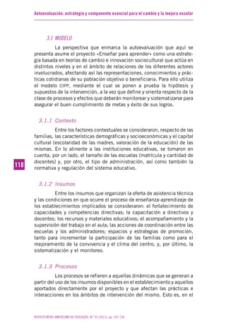 Autoevaluación: estrategia y componente esencial para el cambio y la mejora escolar
REVISTA IBERO-AMERICANA DE EDUCAÇÃO. N.º 55 (2011), pp. 107-136
118118
3.1 MODELO
La perspectiva que enmarca la autoevaluación que aquí se
presenta asume el proyecto «Enseñar para aprender» como una estrate-
gia basada en teorías de cambio e innovación sociocultural que actúa en
distintos niveles y en el ámbito de relaciones de los diferentes actores
involucrados, afectando así las representaciones, conocimientos y prác-
ticas cotidianas de su población objetivo o beneficiaria. Para ello utiliza
el modelo CIPP, mediante el cual se ponen a prueba la hipótesis y
supuestos de la intervención, a la vez que define y orienta respecto de la
clase de procesos y efectos que deberán monitorear y sistematizarse para
asegurar el buen cumplimiento de metas y éxito de sus logros.
3.1.1 Contexto
Entre los factores contextuales se consideraron, respecto de las
familias, las características demográficas y socioeconómicas y el capital
cultural (escolaridad de las madres, valoración de la educación) de las
mismas. En lo atinente a las instituciones educativas, se tomaron en
cuenta, por un lado, el tamaño de las escuelas (matrícula y cantidad de
docentes) y, por otro, el tipo de administración, así como también la
normativa y regulación del sistema educativo.
3.1.2 Insumos
Entre los insumos que organizan la oferta de asistencia técnica
y las condiciones en que ocurre el proceso de enseñanza-aprendizaje de
los establecimientos implicados se consideraron: el fortalecimiento de
capacidades y competencias directivas; la capacitación a directivos y
docentes; los recursos y materiales educativos; el acompañamiento y la
supervisión del trabajo en el aula; las acciones de coordinación entre las
escuelas y los administradores; espacios y estrategias de promoción,
tanto para incrementar la participación de las familias como para el
mejoramiento de la convivencia y el clima del centro, y, por último, la
sistematización y el monitoreo.
3.1.3 Procesos
Los procesos se refieren a aquellas dinámicas que se generan a
partir del uso de los insumos disponibles en el establecimiento y aquellos
aportados directamente por el proyecto y que afectan las prácticas e
interacciones en los ámbitos de intervención del mismo. Esto es, en el
 