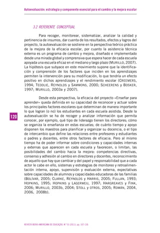 Autoevaluación: estrategia y componente esencial para el cambio y la mejora escolar
REVISTA IBERO-AMERICANA DE EDUCAÇÃO. N.º 55 (2011), pp. 107-136
120120
3.2 REFERENTE CONCEPTUAL
Para recoger, monitorear, sistematizar, analizar la calidad y
pertinencia de insumos, dar cuenta de los resultados, efectos y logros del
proyecto, la autoevaluación se sostiene en la perspectiva teórico práctica
de la mejora de la eficacia escolar, por cuanto la asistencia técnica
externa es un programa de cambio y mejora, diseñado e implementado
desde una mirada global y comprensiva que espera hacer de cada escuela
apoyada una escuela eficaz en el mediano y largo plazo (MURILLO, 2007).
La hipótesis que subyace en este movimiento supone que la identifica-
ción y comprensión de los factores que inciden en los aprendizajes
permiten la intervención para su modificación, lo que tendría un efecto
positivo en dichos aprendizajes y el rendimiento escolar (CREEMERS,
1994; TEDDLIE, REYNOLDS y SAMMONS, 2000; SCHEERENS y BOSKER,
1997; MURILLO, 2003a y 2007).
Desde esta perspectiva, la eficacia del proyecto «Enseñar para
aprender» queda definida en su capacidad de reconocer y actuar sobre
los principales factores escolares que determinan de manera importante
lo que logran (o no) los estudiantes en cada escuela asistida. Desde la
autoevaluación se ha de recoger y analizar información que permita
conocer, por ejemplo, qué tipo de liderazgo tienen los directores; cómo
se organiza la enseñanza en estas escuelas; de cuánto tiempo y apoyo
disponen los maestros para planificar y organizar su docencia, o el tipo
de intercambio que define las relaciones entre profesores y estudiantes
o padres y docentes, entre otros factores de eficacia. Pero al mismo
tiempo ha de poder informar sobre condiciones y capacidades internas
y externas que aparecen en cada escuela y favorecen, o limitan, las
posibilidades del cambio hacia la mejora: competencias directivas,
consenso y adhesión al cambio en directores y docentes, reconocimiento
de aquello que hay que cambiar y del papel y responsabilidad que a cada
actor le cabe en ello, sistemas y estrategias de monitoreo y retroalimen-
tación interna, apoyo, supervisión y evaluación externa, expectativas
sobre capacidades de alumnos y capacidades educadoras de las familias
(BOLÍVAR, 2005; CLARKE, REYNOLDS y HARRIS, 2005; FULLAN, 1993;
HOPKINS, 1995; HOPKINS y LAGERWEIJ, 1997; HARGREAVES y FINK,
2006; MURILLO, 2003b, 2004; STOLL y OTROS, 2005; ROMÁN, 2004,
2006, 2008b).
 