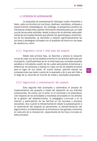 M. ROMÁN
REVISTA IBEROAMERICANA DE EDUCACIÓN. N.º 55 (2011), pp. 107-136
121121
3.3 ESTRATEGIA DE AUTOEVALUACIÓN
La propuesta de autoevaluación distingue cuatro momentos o
fases, cada uno de ellos con sus focos, objetivos, resultados, enfoques y
requerimientos metodológicos. Sin embargo, la perspectiva analítica es
transversal a todas ellas: aportar información relevante para que, en cada
una de las escuelas asistidas, desde la ejecución se atiendan adecuada-
mente los principales factores que afectan los aprendizajes y rendimien-
tos de los estudiantes, se reorienten y mejoren significativamente las
acciones y estrategias utilizadas con el propósito de disminuir las tasas
de repitencia y retiro.
3.3.1 Diagnóstico inicial o línea base del proyecto
Desde esta primera fase, se describe y analiza la situación
inicial de cada uno de los establecimientos en los ámbitos definidos por
el proyecto, constituyéndose así en la línea base que considera aquellas
variables e indicadores a partir de los cuales será posible dimensionar y
diferenciar los esfuerzos a realizar en cada uno de los establecimientos
para el logro de sus metas. Al mismo tiempo, permite realizar las
comparaciones que darán cuenta de lo avanzado y de lo que aún falta a
lo largo de su recorrido en función de metas y resultados propuestos.
3.3.2 Seguimiento y sistematización del proyecto
Esta segunda fase acompaña y sistematiza el proceso de
implementación del proyecto a través del desarrollo de sus distintos
componentes. Se centra, por lo tanto, en el monitoreo y la sistematiza-
ción respecto de las actividades y resultados alcanzados en los ámbitos
de la gestión del establecimiento, lo pedagógico curricular y en la
relación y participación de las familias en las escuelas y procesos
educativos. Aun cuando la retroalimentación desde la autoevaluación a
la coordinación del proyecto es permanente, la retroalimentación del
seguimiento y la sistematización se formaliza en dos grandes momentos
en cada año de la intervención, dependiendo de los focos incluidos en
estos procesos.
 