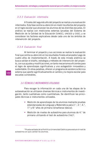Autoevaluación: estrategia y componente esencial para el cambio y la mejora escolar
REVISTA IBERO-AMERICANA DE EDUCAÇÃO. N.º 55 (2011), pp. 107-136
122122
3.3.3 Evaluación intermedia
A finales del segundo año del proyecto se realiza una evaluación
intermedia. Esta fase centra su atención en medir los efectos del proyecto
en el logro escolar que alcanzan los alumnos de las distintas escuelas. El
análisis se realiza con mediciones externas (pruebas del Sistema de
Medición de la Calidad de la Educación [SIMCE], UNESCO y CIDE), y se
consideran los factores explicativos desde cada uno de los ámbitos de
intervención del proyecto.
3.3.4 Evaluación final
Al terminar el proyecto y sus acciones se realiza la evaluación
final que centra su atención en los resultados finales alcanzados luego de
cuatro años de implementación. A través de esta mirada análitica se
busca validar el diseño, estrategia y métodos de intervención del proyec-
to, con sus ajustes y modificaciones, en tanto mecanismos eficientes para
el logro de aprendizajes significativos y una autogestión innovadora y
sustentable. En otras palabras, ofrecer un programa de asistencia técnica
externa que aporte significativamente al cambio y la mejora escolar para
escuelas vulnerables.
3.4 TÉCNICAS E INSTRUMENTOS UTILIZADOS
Para recoger la información en cada una de las etapas de la
autoevaluación se utilizaron diversas técnicas e instrumentos de investi-
gación, tanto cualitativas como cuantitativas. Se identifican las princi-
pales técnicas e instrumentos utilizados.
• Medición de aprendizajes de los alumnos mediante pruebas
estandarizadas de Lenguaje y Matemática para 2.°, 3.°, 4.°,
7.º y 8.º años de primaria (enseñanza básica).
• Medición de niveles de autoestima para alumnos de 4.° de
primaria utilizando el test de autoestima (TAE)2
.
2
Prueba validada de la Pontificia Universidad Católica para evaluar el nivel de
autoestima con que cuentan los alumnos.
 