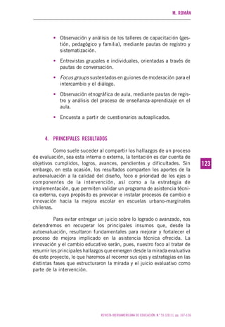 M. ROMÁN
REVISTA IBEROAMERICANA DE EDUCACIÓN. N.º 55 (2011), pp. 107-136
123123
• Observación y análisis de los talleres de capacitación (ges-
tión, pedagógico y familia), mediante pautas de registro y
sistematización.
• Entrevistas grupales e individuales, orientadas a través de
pautas de conversación.
• Focus groups sustentados en guiones de moderación para el
intercambio y el diálogo.
• Observación etnográfica de aula, mediante pautas de regis-
tro y análisis del proceso de enseñanza-aprendizaje en el
aula.
• Encuesta a partir de cuestionarios autoaplicados.
4. PRINCIPALES RESULTADOS
Como suele suceder al compartir los hallazgos de un proceso
de evaluación, sea esta interna o externa, la tentación es dar cuenta de
objetivos cumplidos, logros, avances, pendientes y dificultades. Sin
embargo, en esta ocasión, los resultados comparten los aportes de la
autoevaluación a la calidad del diseño, foco o prioridad de los ejes o
componentes de la intervención, así como a la estrategia de
implementación, que permiten validar un programa de asistencia técni-
ca externa, cuyo propósito es provocar e instalar procesos de cambio e
innovación hacia la mejora escolar en escuelas urbano-marginales
chilenas.
Para evitar entregar un juicio sobre lo logrado o avanzado, nos
detendremos en recuperar los principales insumos que, desde la
autoevaluación, resultaron fundamentales para mejorar y fortalecer el
proceso de mejora implicado en la asistencia técnica ofrecida. La
innovación y el cambio educativo serán, pues, nuestro foco al tratar de
resumir los principales hallazgos que emergen desde la mirada evaluativa
de este proyecto, lo que haremos al recorrer sus ejes y estrategias en las
distintas fases que estructuraron la mirada y el juicio evaluativo como
parte de la intervención.
 