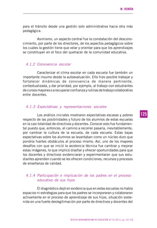 M. ROMÁN
REVISTA IBEROAMERICANA DE EDUCACIÓN. N.º 55 (2011), pp. 107-136
125125
para el tránsito desde una gestión solo administrativa hacia otra más
pedagógica.
Asimismo, un aspecto central fue la constatación del descono-
cimiento, por parte de los directores, de los aspectos pedagógicos sobre
los cuales la gestión tiene que velar y orientar para que los aprendizajes
se constituyan en el foco del quehacer de la comunidad educativa.
4.1.2 Convivencia escolar
Caracterizar el clima escolar en cada escuela fue también un
importante insumo desde la autoevaluación. Ello hizo posible trabajar y
fortalecer dinámicas de convivencia de manera pertinente,
contextualizada, y dar prioridad, por ejemplo, al trabajo con estudiantes
de cursos mayores o a recuperar confianza y rutinas de trabajo colaborativo
entre docentes.
4.1.3 Expectativas y representaciones sociales
Los análisis iniciales mostraron expectativas escasas y pobres
respecto de las posibilidades y futuro de los alumnos de estas escuelas
en la casi totalidad de directivos y docentes. Conocer esto fue fundamen-
tal puesto que, entonces, el camino a recorrer pasaría, inevitablemente,
por cambiar la cultura de la escuela, de cada escuela. Estas bajas
expectativas sobre los alumnos se levantaban como un núcleo duro que
pondría fuertes obstáculos al proceso mismo. Así, uno de los mayores
desafíos con que se inició la asistencia técnica fue cambiar y mejorar
estas imágenes, lo que implicó diseñar y ofrecer oportunidades para que
los docentes y directivos evidenciaran y experimentaran que sus estu-
diantes aprenden cuando se les ofrecen condiciones, recursos y procesos
de enseñanza de calidad.
4.1.4 Participación e implicación de los padres en el proceso
educativo de sus hijos
El diagnóstico dejó en evidencia que en estas escuelas no había
espacios ni estrategias para que los padres se incorporaran y colaboraran
activamente en el proceso de aprendizaje de sus hijos, situación soste-
nida en una fuerte deslegitimación por parte de directivos y docentes del
 