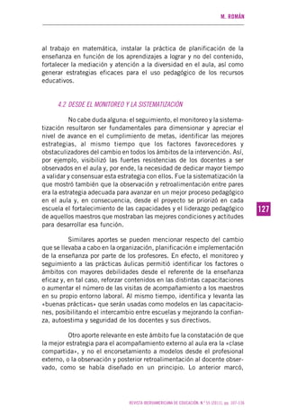 M. ROMÁN
REVISTA IBEROAMERICANA DE EDUCACIÓN. N.º 55 (2011), pp. 107-136
127127
al trabajo en matemática, instalar la práctica de planificación de la
enseñanza en función de los aprendizajes a lograr y no del contenido,
fortalecer la mediación y atención a la diversidad en el aula, así como
generar estrategias eficaces para el uso pedagógico de los recursos
educativos.
4.2 DESDE EL MONITOREO Y LA SISTEMATIZACIÓN
No cabe duda alguna: el seguimiento, el monitoreo y la sistema-
tización resultaron ser fundamentales para dimensionar y apreciar el
nivel de avance en el cumplimiento de metas, identificar las mejores
estrategias, al mismo tiempo que los factores favorecedores y
obstaculizadores del cambio en todos los ámbitos de la intervención. Así,
por ejemplo, visibilizó las fuertes resistencias de los docentes a ser
observados en el aula y, por ende, la necesidad de dedicar mayor tiempo
a validar y consensuar esta estrategia con ellos. Fue la sistematización la
que mostró también que la observación y retroalimentación entre pares
era la estrategia adecuada para avanzar en un mejor proceso pedagógico
en el aula y, en consecuencia, desde el proyecto se priorizó en cada
escuela el fortalecimiento de las capacidades y el liderazgo pedagógico
de aquellos maestros que mostraban las mejores condiciones y actitudes
para desarrollar esa función.
Similares aportes se pueden mencionar respecto del cambio
que se llevaba a cabo en la organización, planificación e implementación
de la enseñanza por parte de los profesores. En efecto, el monitoreo y
seguimiento a las prácticas áulicas permitió identificar los factores o
ámbitos con mayores debilidades desde el referente de la enseñanza
eficaz y, en tal caso, reforzar contenidos en las distintas capacitaciones
o aumentar el número de las visitas de acompañamiento a los maestros
en su propio entorno laboral. Al mismo tiempo, identifica y levanta las
«buenas prácticas» que serán usadas como modelos en las capacitacio-
nes, posibilitando el intercambio entre escuelas y mejorando la confian-
za, autoestima y seguridad de los docentes y sus directivos.
Otro aporte relevante en este ámbito fue la constatación de que
la mejor estrategia para el acompañamiento externo al aula era la «clase
compartida», y no el encorsetamiento a modelos desde el profesional
externo, o la observación y posterior retroalimentación al docente obser-
vado, como se había diseñado en un principio. Lo anterior marcó,
 