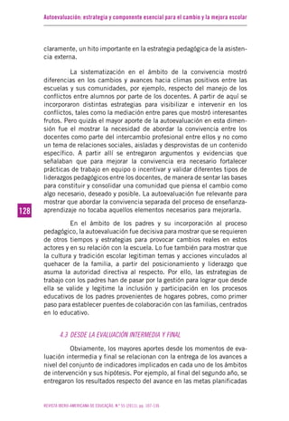 Autoevaluación: estrategia y componente esencial para el cambio y la mejora escolar
REVISTA IBERO-AMERICANA DE EDUCAÇÃO. N.º 55 (2011), pp. 107-136
128128
claramente, un hito importante en la estrategia pedagógica de la asisten-
cia externa.
La sistematización en el ámbito de la convivencia mostró
diferencias en los cambios y avances hacia climas positivos entre las
escuelas y sus comunidades, por ejemplo, respecto del manejo de los
conflictos entre alumnos por parte de los docentes. A partir de aquí se
incorporaron distintas estrategias para visibilizar e intervenir en los
conflictos, tales como la mediación entre pares que mostró interesantes
frutos. Pero quizás el mayor aporte de la autoevaluación en esta dimen-
sión fue el mostrar la necesidad de abordar la convivencia entre los
docentes como parte del intercambio profesional entre ellos y no como
un tema de relaciones sociales, aisladas y desprovistas de un contenido
específico. A partir allí se entregaron argumentos y evidencias que
señalaban que para mejorar la convivencia era necesario fortalecer
prácticas de trabajo en equipo o incentivar y validar diferentes tipos de
liderazgos pedagógicos entre los docentes, de manera de sentar las bases
para constituir y consolidar una comunidad que piensa el cambio como
algo necesario, deseado y posible. La autoevaluación fue relevante para
mostrar que abordar la convivencia separada del proceso de enseñanza-
aprendizaje no tocaba aquellos elementos necesarios para mejorarla.
En el ámbito de los padres y su incorporación al proceso
pedagógico, la autoevaluación fue decisiva para mostrar que se requieren
de otros tiempos y estrategias para provocar cambios reales en estos
actores y en su relación con la escuela. Lo fue también para mostrar que
la cultura y tradición escolar legitiman temas y acciones vinculados al
quehacer de la familia, a partir del posicionamiento y liderazgo que
asuma la autoridad directiva al respecto. Por ello, las estrategias de
trabajo con los padres han de pasar por la gestión para lograr que desde
ella se valide y legitime la inclusión y participación en los procesos
educativos de los padres provenientes de hogares pobres, como primer
paso para establecer puentes de colaboración con las familias, centrados
en lo educativo.
4.3 DESDE LA EVALUACIÓN INTERMEDIA Y FINAL
Obviamente, los mayores aportes desde los momentos de eva-
luación intermedia y final se relacionan con la entrega de los avances a
nivel del conjunto de indicadores implicados en cada uno de los ámbitos
de intervención y sus hipótesis. Por ejemplo, al final del segundo año, se
entregaron los resultados respecto del avance en las metas planificadas
 