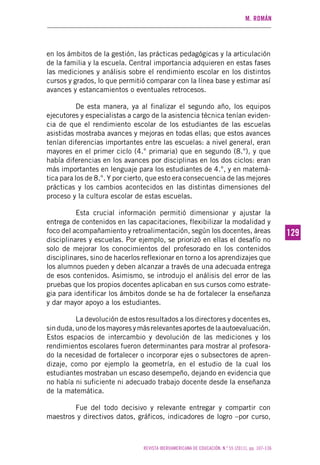 M. ROMÁN
REVISTA IBEROAMERICANA DE EDUCACIÓN. N.º 55 (2011), pp. 107-136
129129
en los ámbitos de la gestión, las prácticas pedagógicas y la articulación
de la familia y la escuela. Central importancia adquieren en estas fases
las mediciones y análisis sobre el rendimiento escolar en los distintos
cursos y grados, lo que permitió comparar con la línea base y estimar así
avances y estancamientos o eventuales retrocesos.
De esta manera, ya al finalizar el segundo año, los equipos
ejecutores y especialistas a cargo de la asistencia técnica tenían eviden-
cia de que el rendimiento escolar de los estudiantes de las escuelas
asistidas mostraba avances y mejoras en todas ellas; que estos avances
tenían diferencias importantes entre las escuelas: a nivel general, eran
mayores en el primer ciclo (4.° primaria) que en segundo (8.°), y que
había diferencias en los avances por disciplinas en los dos ciclos: eran
más importantes en lenguaje para los estudiantes de 4.°, y en matemá-
tica para los de 8.°. Y por cierto, que esto era consecuencia de las mejores
prácticas y los cambios acontecidos en las distintas dimensiones del
proceso y la cultura escolar de estas escuelas.
Esta crucial información permitió dimensionar y ajustar la
entrega de contenidos en las capacitaciones, flexibilizar la modalidad y
foco del acompañamiento y retroalimentación, según los docentes, áreas
disciplinares y escuelas. Por ejemplo, se priorizó en ellas el desafío no
solo de mejorar los conocimientos del profesorado en los contenidos
disciplinares, sino de hacerlos reflexionar en torno a los aprendizajes que
los alumnos pueden y deben alcanzar a través de una adecuada entrega
de esos contenidos. Asimismo, se introdujo el análisis del error de las
pruebas que los propios docentes aplicaban en sus cursos como estrate-
gia para identificar los ámbitos donde se ha de fortalecer la enseñanza
y dar mayor apoyo a los estudiantes.
La devolución de estos resultados a los directores y docentes es,
sinduda,unodelosmayoresymásrelevantesaportesdelaautoevaluación.
Estos espacios de intercambio y devolución de las mediciones y los
rendimientos escolares fueron determinantes para mostrar al profesora-
do la necesidad de fortalecer o incorporar ejes o subsectores de apren-
dizaje, como por ejemplo la geometría, en el estudio de la cual los
estudiantes mostraban un escaso desempeño, dejando en evidencia que
no había ni suficiente ni adecuado trabajo docente desde la enseñanza
de la matemática.
Fue del todo decisivo y relevante entregar y compartir con
maestros y directivos datos, gráficos, indicadores de logro –por curso,
 