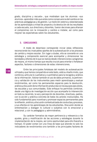 Autoevaluación: estrategia y componente esencial para el cambio y la mejora escolar
REVISTA IBERO-AMERICANA DE EDUCAÇÃO. N.º 55 (2011), pp. 107-136
130130
grado, disciplina y escuela–, que mostraban que los alumnos –sus
alumnos– aprendían más que antes como consecuencia del cambio en las
prácticas pedagógicas y de gestión. La medición externa y estandarizada
de los aprendizajes a mitad de proyecto y la devolución de los resultados
a cada escuela, sus directivos y docentes, fueron decisivas para afianzar
el compromiso con la innovación y cambio a instalar, así como para
mejorar las expectativas sobre los estudiantes.
5. CONCLUSIONES
A modo de desenlace corresponde iniciar estas reflexiones
reconociendo los invaluables aportes de la autoevaluación a los procesos
de cambio y mejora escolar. Sin lugar a dudas, ella se convierte en una
estrategia y componente esencial para acompañar y dimensionar las
bondades y efectos de lo que se realiza desde intervenciones o programas
de mejora, al mismo tiempo que resulta crucial para orientar o fortalecer
aspectos, factores o dimensiones de estas intervenciones.
Entre las principales fortalezas del modelo de autoevaluación
utilizado y que hemos compartido en este texto, está su diseño mixto, que
combina y articula lo cualitativo y cuantitativo para la recogida y análisis
de la información. Valorar también el uso de datos primarios, la pertinen-
cia y validación de los instrumentos para medir aprendizajes y evaluar
rendimientos, así como los permanentes espacios para la devolución,
análisisydiscusióndelainformaciónproducidaconlosequiposejecutores,
las escuelas y sus comunidades. Este enfoque ha permitido combinar,
desde una lógica de investigación-acción que acompaña la intervención
en todo su recorrido, la voz y percepción de docentes, directivos, padres,
con la acción y práctica concreta de todos los actores involucrados. Ha
sido fundamental para incentivar y promover espacios permanentes para
la reflexión, análisis y discusión contextualizada de conductas y procesos,
y sus efectos en los aprendizajes de los estudiantes. Discusión donde se
entremezclan y dialogan lo cultural o subjetivo con lo emocional y
relacional, y con lo pedagógico y administrativo.
Su carácter formativo da mayor pertinencia y relevancia a los
ajustes, giros y modificación de las acciones y estrategias durante la
implementación de la mejora, así como oportunidad para ello (hacerlo a
tiempo). El poder contar con una línea de base que atiende no solo los
indicadores de rendimientos sino también a los principales factores de
 