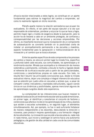 M. ROMÁN
REVISTA IBEROAMERICANA DE EDUCACIÓN. N.º 55 (2011), pp. 107-136
131131
eficacia escolar relacionados a estos logros, se constituye en un aporte
fundamental para estimar la magnitud del cambio a emprender, así
como lo realmente logrado en dicho recorrido.
Párrafo aparte merece la relación semiexterna que ocupan los
evaluadores. En efecto, el ser parte del equipo ejecutor a la vez que
responsable de sistematizar, ponderar y enjuiciar lo que se hace y logra,
permite mayor rigor y niveles de exigencia desde la evaluación, pero la
acción ha de llevarse a cabo en un ambiente protegido, de confianza y
corresponsabilidad por las decisiones y acciones emprendidas. Por
último, es importante reconocer que la incorporación de un componente
de autoevaluación se convierte también en la posibilidad cierta de
instalar un acompañamiento permanente a las escuelas y maestros,
aspecto fundamental para la apropiación e institucionalización de la
innovación y el cambio que se busca alcanzar.
Entre los aportes específicos de este componente a los procesos
de cambio y mejora, se ubica en primer lugar la mirada fina, específica
y profunda sobre cada escuela, sus comunidades, los aprendizajes y el
rendimiento escolar. Mirada que acompaña a la intervención de manera
sistemática y permanente, contrasta y discute lo hecho y logrado desde
el referente de la eficacia escolar pero a partir de las particularidades,
condiciones y características propias en cada escuela. Con todo, no
resulta fácil resumir las principales conclusiones que, desde la mirada
evaluativa interna, dejan una compleja e integral intervención educativa
que se extendió por cuatro años en escuelas y actores que, a pesar de
compartir ciertos indicadores y realidades estructurales, siguen siendo
únicos en sus dinámicas y posibilidades, apenas mencionar algunos de
los aprendizajes surgidos desde esta experiencia.
La complejidad de las intervenciones que buscan mejorar la
calidaddelaeducaciónyelrendimientoescolarsolosepuededimensionar,
en primer lugar, al identificar y caracterizar el conjunto de factores y
condiciones que afecta e incide en los aprendizajes de los niños y jóvenes
que asisten a escuelas vulnerables y, en segundo lugar, al atenderlos
simultáneamente. Así, por ejemplo, no fue ni será suficiente fortalecer
de manera independiente a los docentes, descuidando la dirección o
viceversa, para producir mejores aprendizajes y una formación integral
de los estudiantes. La innovación que se pide a las escuelas es, nada más
ni nada menos, que inicien y sostengan el camino hacia una autonomía
pedagógica y de gestión de alta calidad en cada una de las comunidades
educativas.
 