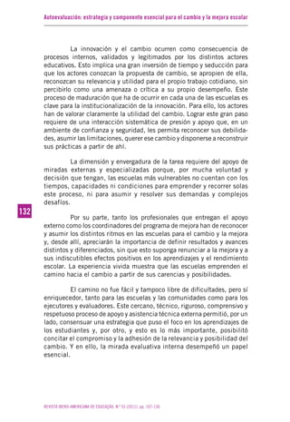 Autoevaluación: estrategia y componente esencial para el cambio y la mejora escolar
REVISTA IBERO-AMERICANA DE EDUCAÇÃO. N.º 55 (2011), pp. 107-136
132132
La innovación y el cambio ocurren como consecuencia de
procesos internos, validados y legitimados por los distintos actores
educativos. Esto implica una gran inversión de tiempo y seducción para
que los actores conozcan la propuesta de cambio, se apropien de ella,
reconozcan su relevancia y utilidad para el propio trabajo cotidiano, sin
percibirlo como una amenaza o crítica a su propio desempeño. Este
proceso de maduración que ha de ocurrir en cada una de las escuelas es
clave para la institucionalización de la innovación. Para ello, los actores
han de valorar claramente la utilidad del cambio. Lograr este gran paso
requiere de una interacción sistemática de presión y apoyo que, en un
ambiente de confianza y seguridad, les permita reconocer sus debilida-
des, asumir las limitaciones, querer ese cambio y disponerse a reconstruir
sus prácticas a partir de ahí.
La dimensión y envergadura de la tarea requiere del apoyo de
miradas externas y especializadas porque, por mucha voluntad y
decisión que tengan, las escuelas más vulnerables no cuentan con los
tiempos, capacidades ni condiciones para emprender y recorrer solas
este proceso, ni para asumir y resolver sus demandas y complejos
desafíos.
Por su parte, tanto los profesionales que entregan el apoyo
externo como los coordinadores del programa de mejora han de reconocer
y asumir los distintos ritmos en las escuelas para el cambio y la mejora
y, desde allí, apreciarán la importancia de definir resultados y avances
distintos y diferenciados, sin que esto suponga renunciar a la mejora y a
sus indiscutibles efectos positivos en los aprendizajes y el rendimiento
escolar. La experiencia vivida muestra que las escuelas emprenden el
camino hacia el cambio a partir de sus carencias y posibilidades.
El camino no fue fácil y tampoco libre de dificultades, pero sí
enriquecedor, tanto para las escuelas y las comunidades como para los
ejecutores y evaluadores. Este cercano, técnico, riguroso, comprensivo y
respetuoso proceso de apoyo y asistencia técnica externa permitió, por un
lado, consensuar una estrategia que puso el foco en los aprendizajes de
los estudiantes y, por otro, y esto es lo más importante, posibilitó
concitar el compromiso y la adhesión de la relevancia y posibilidad del
cambio. Y en ello, la mirada evaluativa interna desempeñó un papel
esencial.
 