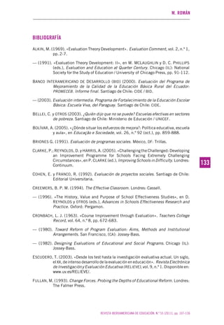 M. ROMÁN
REVISTA IBEROAMERICANA DE EDUCACIÓN. N.º 55 (2011), pp. 107-136
133133
BIBLIOGRAFÍA
ALKIN, M. (1969). «Evaluation Theory Development». Evaluation Comment, vol. 2, n.º 1,
pp. 2-7.
— (1991). «Evaluation Theory Development: II», en M. MCLAUGHLIN y D. C. PHILLIPS
(eds.), Evaluation and Education at Quarter Century. Chicago (IL): National
Society for the Study of Education / University of Chicago Press, pp. 91-112.
BANCO INTERAMERICANO DE DESARROLLO (BID) (2000). Evaluación del Programa de
Mejoramiento de la Calidad de la Educación Básica Rural del Ecuador:
PROMECEB. Informe final. Santiago de Chile: CIDE / BID.
— (2003). Evaluación intermedia. Programa de Fortalecimiento de la Educación Escolar
Básica: Escuela Viva, del Paraguay. Santiago de Chile: CIDE.
BELLEI, C. y OTROS (2003). ¿Quién dijo que no se puede? Escuelas efectivas en sectores
de pobreza. Santiago de Chile: Ministerio de Educación / UNICEF.
BOLÍVAR, A. (2005). «¿Dónde situar los esfuerzos de mejora?: Política educativa, escuela
y aula», en Educação e Sociedade, vol. 26, n.º 92 (oct.), pp. 859-888.
BRIONES G. (1991). Evaluación de programas sociales. México, DF: Trillas.
CLARKE, P.; REYNOLDS, D. y HARRIS, A. (2005). «Challenging the Challenged: Developing
an Improvement Programme for Schools Facing Extremely Challenging
Circumstances», en P. CLARKE (ed.), Improving Schools in Difficulty. Londres:
Continuum.
COHEN, E. y FRANCO, R. (1992). Evaluación de proyectos sociales. Santiago de Chile:
Editorial Universitaria.
CREEMERS, B. P. M. (1994). The Effective Classroom. Londres: Cassell.
— (1996). «The History, Value and Purpose of School Effectiveness Studies», en D.
REYNOLDS y OTROS (eds.), Advances in Schools Effectiveness Research and
Practice. Oxford: Pergamon.
CRONBACH, L. J. (1963). «Course Improvement through Evaluation». Teachers College
Record, vol. 64, n.º 8, pp. 672-683.
— (1980). Toward Reform of Program Evaluation: Aims, Methods and Institutional
Arrangements. San Francisco, (CA): Jossey-Bass.
— (1982). Designing Evaluations of Educational and Social Programs. Chicago (IL):
Jossey-Bass.
ESCUDERO, T. (2003). «Desde los test hasta la investigación evaluativa actual. Un siglo,
el XX, de intenso desarrollo de la evaluación en educación». Revista Electrónica
de Investigación y Evaluación Educativa (RELIEVE), vol. 9, n.º 1. Disponible en:
www.uv.es/RELIEVE/.
FULLAN, M. (1993). Change Forces. Probing the Depths of Educational Reform. Londres:
The Falmer Press.
 