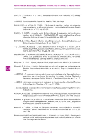 Autoevaluación: estrategia y componente esencial para el cambio y la mejora escolar
REVISTA IBERO-AMERICANA DE EDUCAÇÃO. N.º 55 (2011), pp. 107-136
134134
GUBA, G. E. y LINCOLN, Y. S. (1982). Effective Evaluation. San Francisco, (CA): Jossey-
Bass.
— (1989). Fourth Generation Evaluation. Newbury Park, CA: Sage.
HARGREAVES, A. y FINK, D. (2006). «Estrategias de cambio y mejora en educación
caracterizadas por su relevancia, difusión y continuidad en el tiempo». Revista
de Educación, n.º 399, pp. 43-58.
HIMMEL, E. (1997). «Impacto social de los sistemas de evaluación del rendimiento
escolar», en ÁLVAREZ, B. y RUIZ-CASARES, M. (eds.), Evaluación y reforma
educativa. Informe técnico 3. USA, AID / AED, pp. 125-157.
HOPKINS, D. (1995). «Towards Effective School Improvement». School Effectiveness and
School Improvement, vol. 6, n.º 3, pp. 265-274.
— y LAGERWEIJ, N. (1997). «La base de conocimientos de mejora de la escuela», en D.
REYNOLDS y OTROS, Las escuelas eficaces. Claves para mejorar la enseñanza.
Madrid: Santillana / Aula XXI, pp. 71-101.
LABORATORIO LATINOAMERICANO DE EVALUACIÓN DE LA CALIDAD DE LA EDUCACIÓN (LLECE)
(2008). Los aprendizajes de los estudiantes de América Latina y el Caribe.
Primer reporte SERCE. Santiago de Chile: OREALC / UNESCO.
MARTINIC, S. (1997). Diseño y evaluación de proyectos sociales. México, DF: Comexani.
MURILLO, F. J. (coord.) (2003a). La investigación sobre eficacia escolar en Iberoamérica.
Revisión internacional del estado de la cuestión. Bogotá: Convenio Andrés
Bello.
— (2003b). «El movimiento teórico-práctico de mejora de la escuela. Algunas lecciones
aprendidas para transformar los centros docentes». Revista Electrónica
Iberoamericana sobre Calidad, Eficacia y Cambio en Educación, vol. 1, n.º 2.
— (2004). «Un marco comprensivo de mejora de la eficacia escolar». Revista Mexicana
de Investigación Educativa, n.º 21, pp. 319-360.
— (coord.) (2007). Investigación iberoamericana sobre eficacia escolar. Bogotá: Convenio
Andrés Bello.
NEIROTTI, N. (2008). De la experiencia escolar a las políticas públicas: proyectos locales
de equidad educativa en cuatro países de América. Buenos Aires: IIPE-UNESCO.
PARLETT, M. y HAMILTON, D. (1977). «Evaluation as Illumination: A New Approach to the
Study of Innovative Programmes», en HAMILTON, D. y OTROS (eds.), Beyond the
Numbers Game. Londres: Macmillan.
PERASSI, Z. (2009). «Evaluar un programa educativo: Una experiencia formativa
compleja». Revista Iberoamericana de Evaluación Educativa, vol. 2, n.º 2, pp.
171-195.
PROGRAMA DE LAS NACIONES UNIDAS PARA EL DESARROLLO (PNUD) (2009). Seguimiento
y evaluación de la estrategia de apoyo a establecimientos prioritarios. Informe
final. Santiago de Chile: PNUD.
 