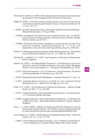 M. ROMÁN
REVISTA IBEROAMERICANA DE EDUCACIÓN. N.º 55 (2011), pp. 107-136
135135
RACZYNSKI, D. y MUÑOZ, G. (2005). Efectividad escolar y cambio educativo en condiciones
de pobreza en Chile. Santiago de Chile: Ministerio de Educación.
ROMÁN, M. (2004). «Enfrentar el cambio y la mejora escolar en escuelas críticas urbanas:
una mirada a la realidad y posibilidades chilenas». Persona y Sociedad, vol. 18,
n.º 3, pp. 145-172.
— (2006). «El desafío de aprender a leer, comprender y razonar en escuelas vulnerables».
Pensamiento Educativo, n.º 39, pp. 69-86.
— (2008a). «Investigación latinoamericana sobre enseñanza eficaz, ILEE», en UNESCO,
Eficacia escolar y factores asociados en América Latina y el Caribe. Santiago
de Chile: UNESCO, pp. 207-223.
— (2008b). «Planes de mejoramiento, estrategias e instrumentos para la mejora de la
eficacia de la escuela». Cuadernos de Educación, vol. 1, n.º 9, pp. 1-18.
Disponible en: www.uahurtado.cl/mailing/cuadernos_educacion_9/03.html.
SELDEN, R. «Developing educational indicators: a state-national perspective».International
Journal of Educational Research, vol. 14, n.º 4, 1990, pp. 383-393.
SCHEERENS, J. y BOSKER, R. J. (1997). The Foundations of Educational Effectiveness.
Oxford: Pergamon.
SCRIVEN, M. (1967). «The Methodology of Evaluation», en Perspectives of Curriculum
Evaluation, American Educational Research Association (AERA) Monograph
Series on Curriculum Evaluation, n.º 1. Chicago (IL): Rand McNally, pp. 39-83.
— (1973). «Goal-Free Evaluation», en E. R. HOUSE (ed.), School Evaluation: The Politics
and Process. Berkeley, CA: McCutchan, pp. 319-328.
— (1974). «Prose and Cons about Goal-Free Evaluation». Evaluation Comment, n.º 3, pp. 1-4.
— (1976). «Evaluation Bias and its Control», en GLASS, G. V. (ed.), Evaluation Studies
Review Annual, vol. 1. Beverly Hills. CA: Sage, pp. 101 -118.
STAKE, R. E. (1967). «The Countenance of Educational Evaluation». Teachers College
Record, vol. 68, n.º 7, pp. 523-540.
— (1975). «Program Evaluation: Particularly Responsive Evaluation». Occasional Paper,
n.º 5. University of Western Michigan.
— (1980). «Program Evaluation. Particularly Responsive Evaluation», en DOCKRELL W.
y HAMILTON D. (eds.), Rethinking Educational Research. Londres: Hodder &
Stoughton.
STOLL, L. y OTROS (2005). Creating and Sustaining Effective Professional Learning
Communities.ResearchReportn.º637.Bristol:UniversityofBristol.Disponible
en: http://publications.education.gov.uk/eOrderingDownload/RR637.pdf.
STUFFLEBEAM, D. L. (1966). «A Depth Study of the Evaluation Requeriment». Theory Into
Practice, vol. 5, n.º 3, pp. 121-134.
— (1983). «The CIPP Model for Program Evaluation», en G. F. MADAUS; M. SCRIVEN y D.
L. STUFFLEBEAM (eds.), Evaluation Models. Boston (MA): Kluwer-Nijhoff.
 
