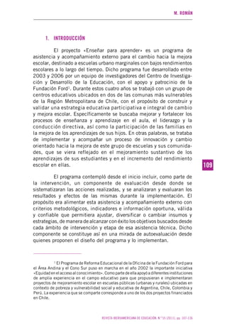 M. ROMÁN
REVISTA IBEROAMERICANA DE EDUCACIÓN. N.º 55 (2011), pp. 107-136
109109
1. INTRODUCCIÓN
El proyecto «Enseñar para aprender» es un programa de
asistencia y acompañamiento externo para el cambio hacia la mejora
escolar, destinado a escuelas urbano marginales con bajos rendimientos
escolares a lo largo del tiempo. Dicho programa fue desarrollado entre
2003 y 2006 por un equipo de investigadores del Centro de Investiga-
ción y Desarrollo de la Educación, con el apoyo y patrocinio de la
Fundación Ford1
. Durante estos cuatro años se trabajó con un grupo de
centros educativos ubicados en dos de las comunas más vulnerables
de la Región Metropolitana de Chile, con el propósito de construir y
validar una estrategia educativa participativa e integral de cambio
y mejora escolar. Específicamente se buscaba mejorar y fortalecer los
procesos de enseñanza y aprendizaje en el aula, el liderazgo y la
conducción directiva, así como la participación de las familias en
la mejora de los aprendizajes de sus hijos. En otras palabras, se trataba
de implementar y acompañar un proceso de innovación y cambio
orientado hacia la mejora de este grupo de escuelas y sus comunida-
des, que se viera reflejado en el mejoramiento sustantivo de los
aprendizajes de sus estudiantes y en el incremento del rendimiento
escolar en ellas.
El programa contempló desde el inicio incluir, como parte de
la intervención, un componente de evaluación desde donde se
sistematizaran las acciones realizadas, y se analizaran y evaluaran los
resultados y efectos de las mismas durante la implementación. El
propósito era alimentar esta asistencia y acompañamiento externo con
criterios metodológicos, indicadores e información oportuna, válida
y confiable que permitiera ajustar, diversificar o cambiar insumos y
estrategias, de manera de alcanzar con éxito los objetivos buscados desde
cada ámbito de intervención y etapa de esa asistencia técnica. Dicho
componente se constituye así en una mirada de autoevaluación desde
quienes proponen el diseño del programa y lo implementan.
1
El Programa de Reforma Educacional de la Oficina de la Fundación Ford para
el Área Andina y el Cono Sur puso en marcha en el año 2002 la importante iniciativa
«Equidad en el acceso al conocimiento». Como parte de ella apoyó a diferentes instituciones
de amplia experiencia en el campo educativo para que propusieran e implementaran
proyectos de mejoramiento escolar en escuelas públicas (urbanas y rurales) ubicadas en
contexto de pobreza y vulnerabilidad social y educativa de Argentina, Chile, Colombia y
Perú. La experiencia que se comparte corresponde a uno de los dos proyectos financiados
en Chile.
 