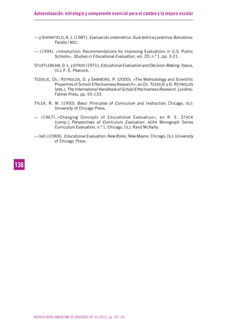 Autoevaluación: estrategia y componente esencial para el cambio y la mejora escolar
REVISTA IBERO-AMERICANA DE EDUCAÇÃO. N.º 55 (2011), pp. 107-136
136136
— y SHINKFIELD, A. J. (1987). Evaluación sistemática. Guía teórica y práctica. Barcelona:
Paidós / MEC.
— (1994). «Introduction: Recommendations for Improving Evaluations in U.S. Public
Schools». Studies in Educational Evaluation, vol. 20, n.º 1, pp. 3-21.
STUFFLEBEAM, D. L. yOTROS (1971). Educational Evaluation and Decision-Making. Itasca,
(IL): F. E. Peacock.
TEDDLIE, Ch.; REYNOLDS, D. y SAMMONS, P. (2000). «The Methodology and Scientific
Properties of School Effectiveness Research», en Ch. TEDDLIE y D. REYNOLDS
(eds.), The International Handbook of School Effectiveness Research. Londres:
Falmer Press, pp. 55-133.
TYLER, R. W. (1950). Basic Principles of Curriculum and Instruction. Chicago, (IL):
University of Chicago Press.
— (1967). «Changing Concepts of Educational Evaluation», en R. E. STACK
(comp.), Perspectives of Curriculum Evaluation. AERA Monograph Series
Curriculum Evaluation, n.º 1. Chicago, (IL): Rand McNally.
— (ed.) (1969). Educational Evaluation: New Roles, New Means. Chicago, (IL): University
of Chicago Press.
 